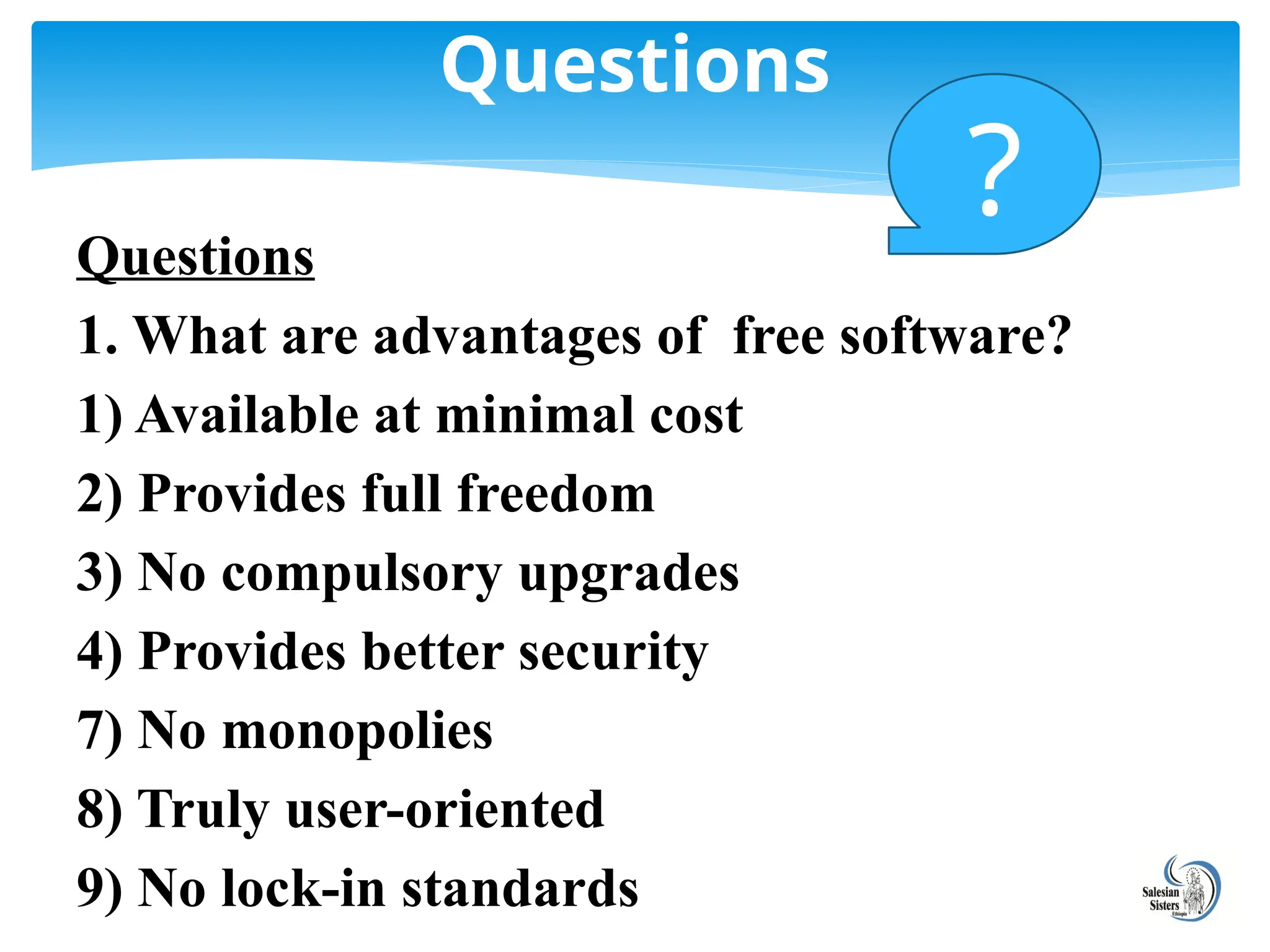 Questions
1. What are advantages of free software?
1) Available at minimal cost
2) Provides full freedom
3) No compulsory upgrades
4) Provides better security
7) No monopolies
8) Truly user-oriented
9) No lock-in standards
Questions
?
 
