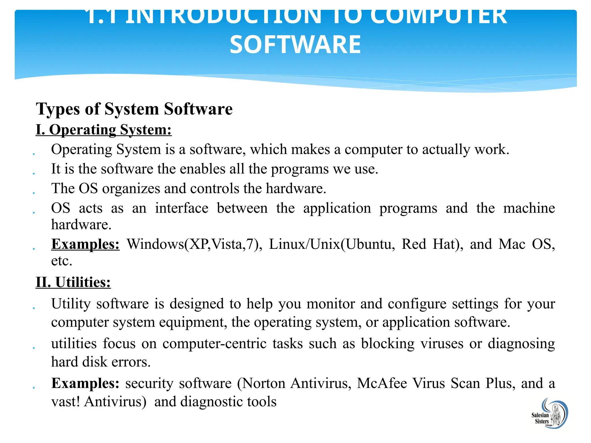 Types of System Software
I. Operating System:
 Operating System is a software, which makes a computer to actually work.
 It is the software the enables all the programs we use.
 The OS organizes and controls the hardware.
 OS acts as an interface between the application programs and the machine
hardware.
 Examples: Windows(XP,Vista,7), Linux/Unix(Ubuntu, Red Hat), and Mac OS,
etc.
II. Utilities:
 Utility software is designed to help you monitor and configure settings for your
computer system equipment, the operating system, or application software.
 utilities focus on computer-centric tasks such as blocking viruses or diagnosing
hard disk errors.
 Examples: security software (Norton Antivirus, McAfee Virus Scan Plus, and a
vast! Antivirus) and diagnostic tools
1.1 INTRODUCTION TO COMPUTER
SOFTWARE
 