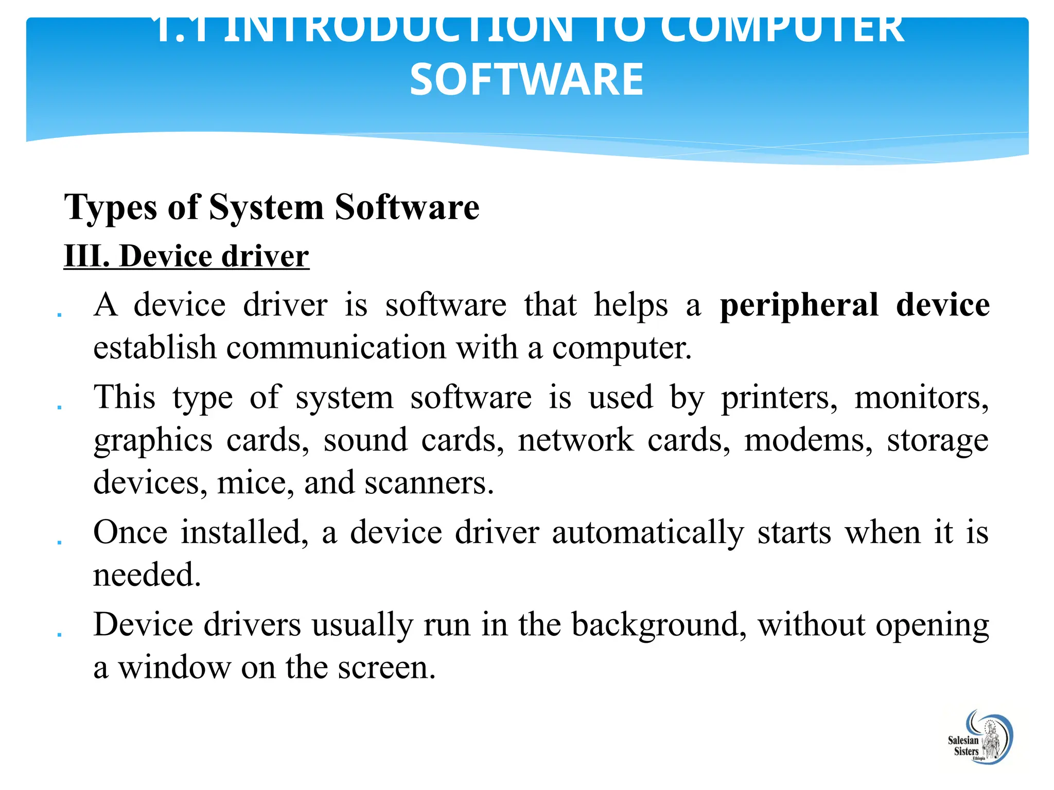 Types of System Software
III. Device driver
 A device driver is software that helps a peripheral device
establish communication with a computer.
 This type of system software is used by printers, monitors,
graphics cards, sound cards, network cards, modems, storage
devices, mice, and scanners.
 Once installed, a device driver automatically starts when it is
needed.
 Device drivers usually run in the background, without opening
a window on the screen.
1.1 INTRODUCTION TO COMPUTER
SOFTWARE
 