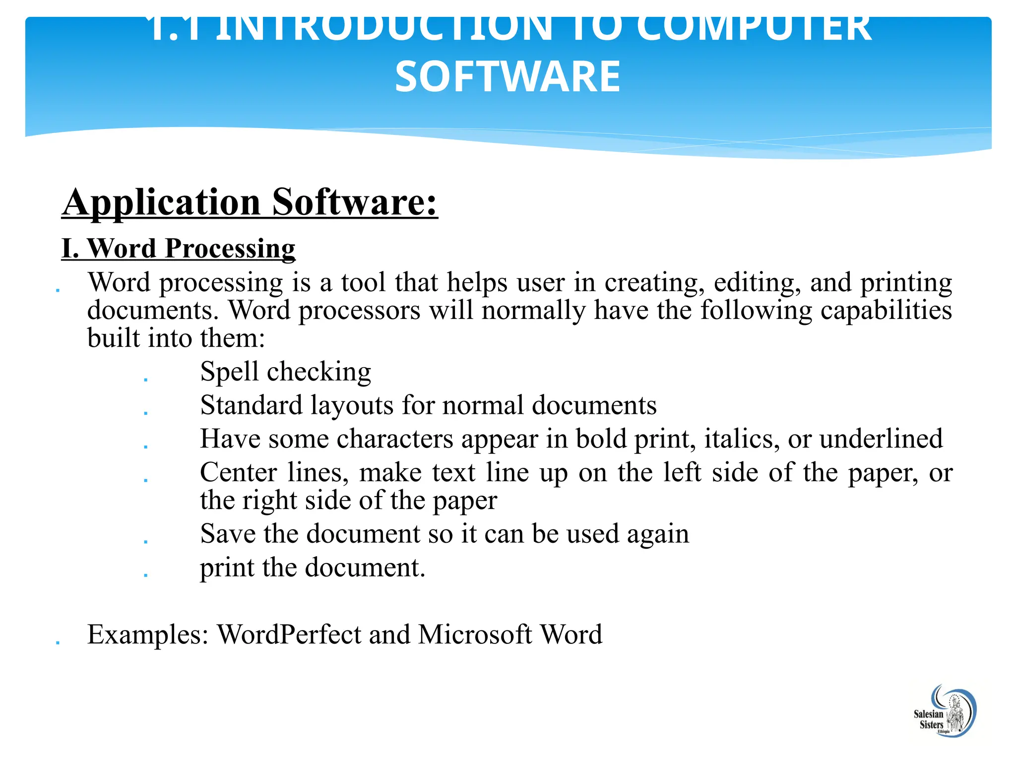 Application Software:
I. Word Processing
 Word processing is a tool that helps user in creating, editing, and printing
documents. Word processors will normally have the following capabilities
built into them:
 Spell checking
 Standard layouts for normal documents
 Have some characters appear in bold print, italics, or underlined
 Center lines, make text line up on the left side of the paper, or
the right side of the paper
 Save the document so it can be used again
 print the document.
 Examples: WordPerfect and Microsoft Word
1.1 INTRODUCTION TO COMPUTER
SOFTWARE
 