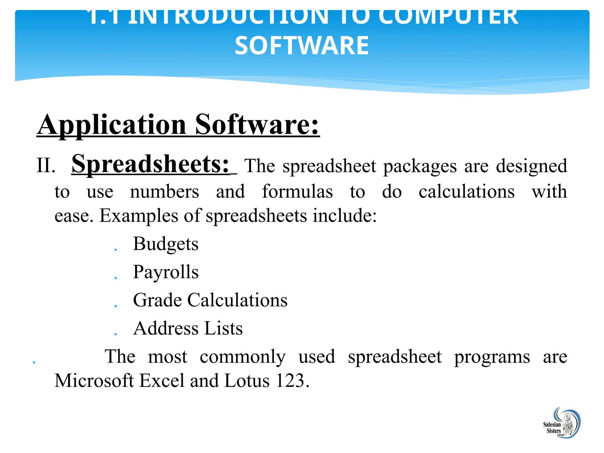 Application Software:
II. Spreadsheets: The spreadsheet packages are designed
to use numbers and formulas to do calculations with
ease. Examples of spreadsheets include:
 Budgets
 Payrolls
 Grade Calculations
 Address Lists
 The most commonly used spreadsheet programs are
Microsoft Excel and Lotus 123.
1.1 INTRODUCTION TO COMPUTER
SOFTWARE
 