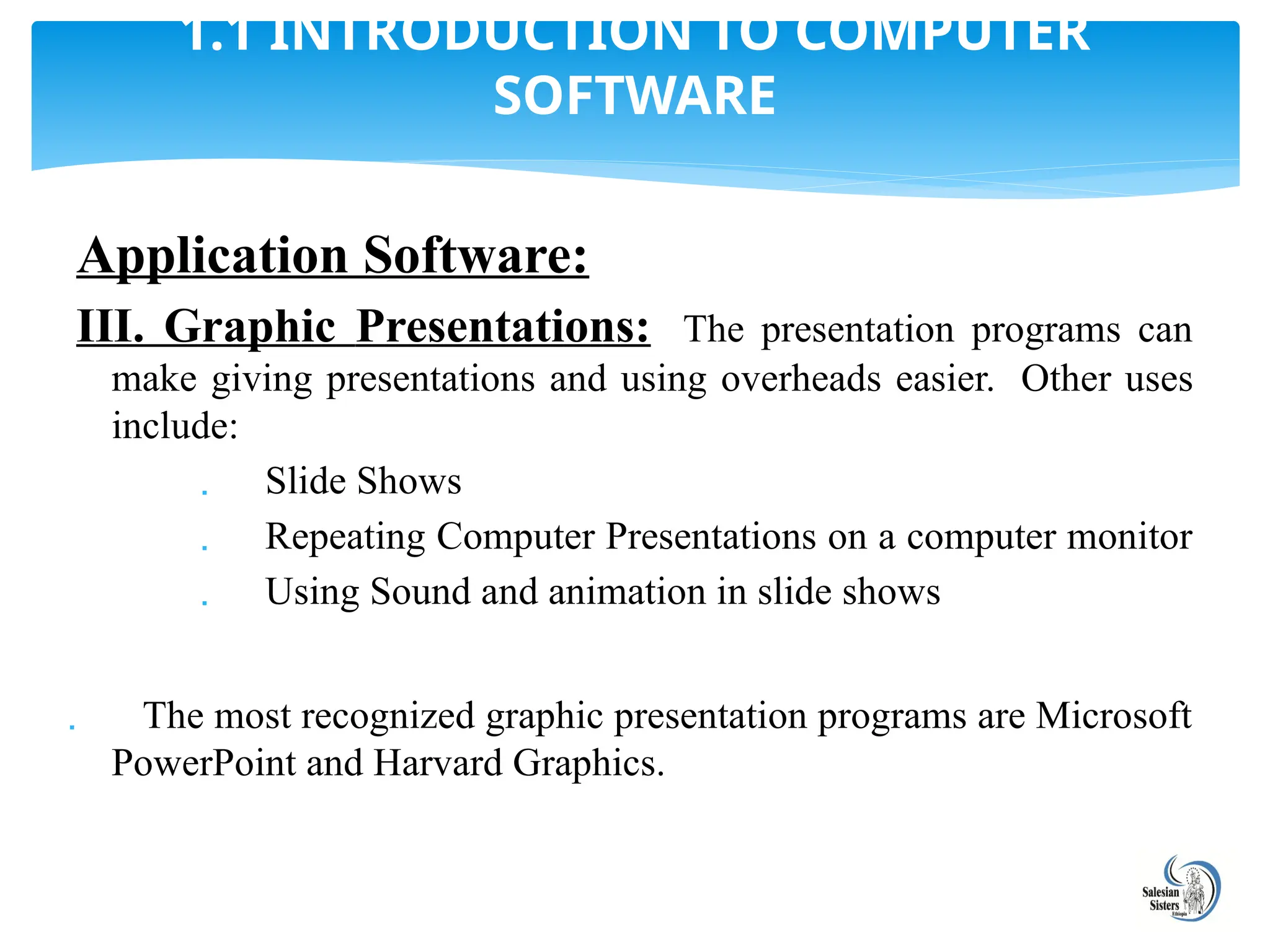 Application Software:
III. Graphic Presentations: The presentation programs can
make giving presentations and using overheads easier. Other uses
include:
 Slide Shows
 Repeating Computer Presentations on a computer monitor
 Using Sound and animation in slide shows
 The most recognized graphic presentation programs are Microsoft
PowerPoint and Harvard Graphics.
1.1 INTRODUCTION TO COMPUTER
SOFTWARE
 