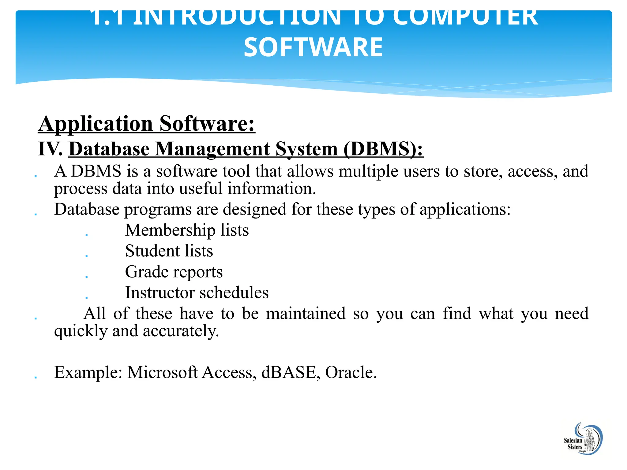 Application Software:
IV. Database Management System (DBMS):
 A DBMS is a software tool that allows multiple users to store, access, and
process data into useful information.
 Database programs are designed for these types of applications:
 Membership lists
 Student lists
 Grade reports
 Instructor schedules
 All of these have to be maintained so you can find what you need
quickly and accurately.
 Example: Microsoft Access, dBASE, Oracle.
1.1 INTRODUCTION TO COMPUTER
SOFTWARE
 