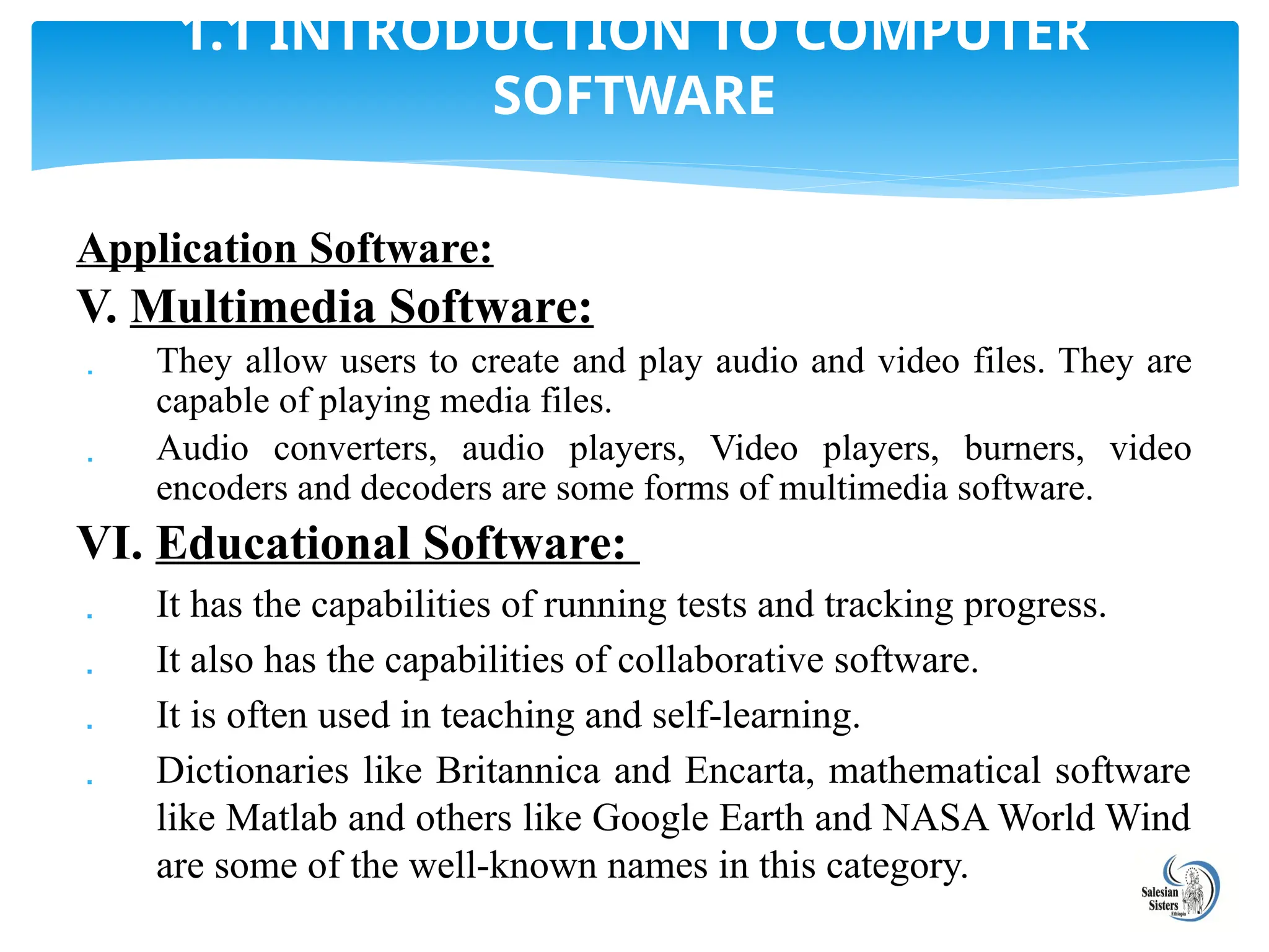 Application Software:
V. Multimedia Software:
 They allow users to create and play audio and video files. They are
capable of playing media files.
 Audio converters, audio players, Video players, burners, video
encoders and decoders are some forms of multimedia software.
VI. Educational Software:
 It has the capabilities of running tests and tracking progress.
 It also has the capabilities of collaborative software.
 It is often used in teaching and self-learning.
 Dictionaries like Britannica and Encarta, mathematical software
like Matlab and others like Google Earth and NASA World Wind
are some of the well-known names in this category.
1.1 INTRODUCTION TO COMPUTER
SOFTWARE
 