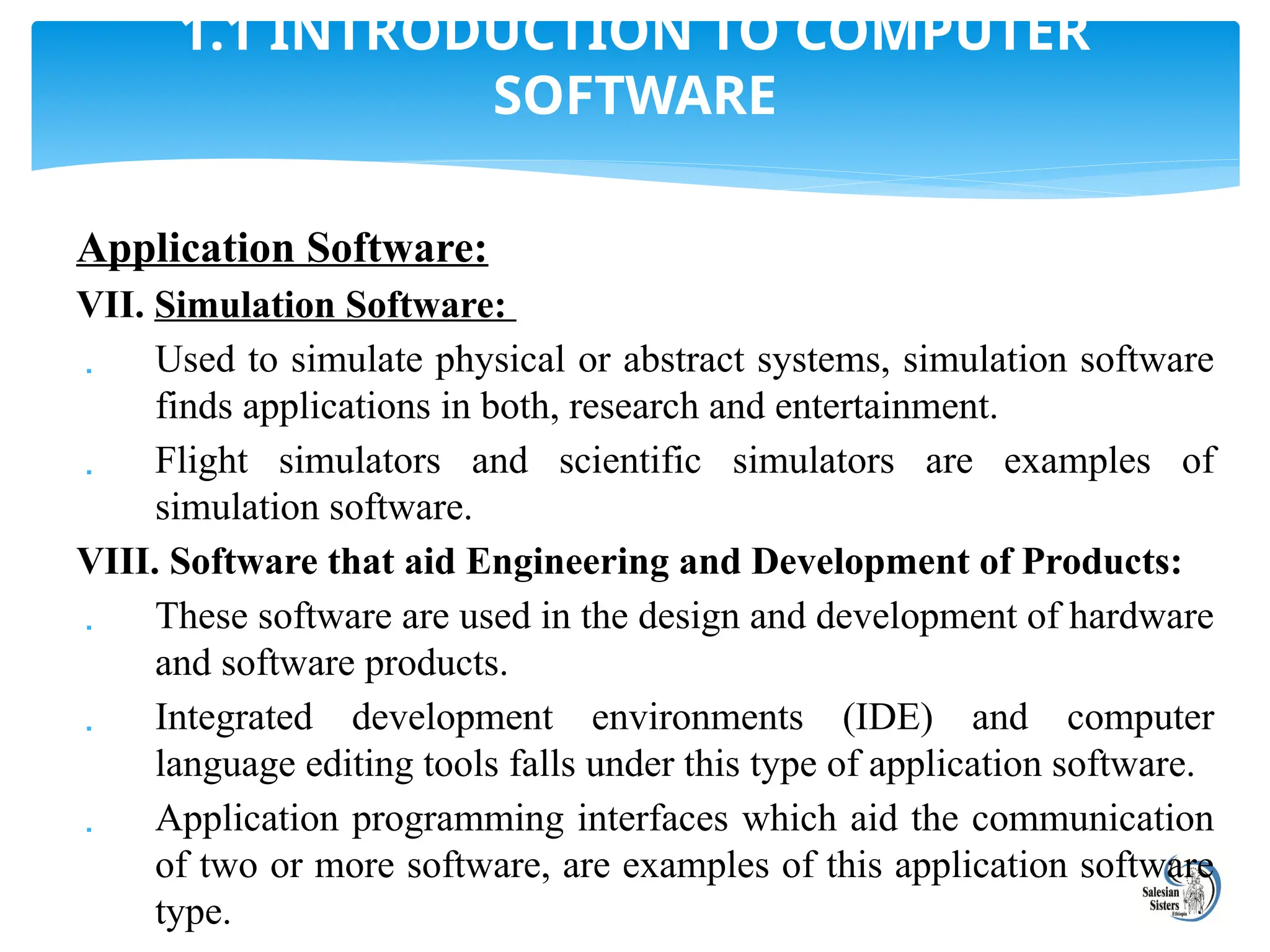 Application Software:
VII. Simulation Software:
 Used to simulate physical or abstract systems, simulation software
finds applications in both, research and entertainment.
 Flight simulators and scientific simulators are examples of
simulation software.
VIII. Software that aid Engineering and Development of Products:
 These software are used in the design and development of hardware
and software products.
 Integrated development environments (IDE) and computer
language editing tools falls under this type of application software.
 Application programming interfaces which aid the communication
of two or more software, are examples of this application software
type.
1.1 INTRODUCTION TO COMPUTER
SOFTWARE
 