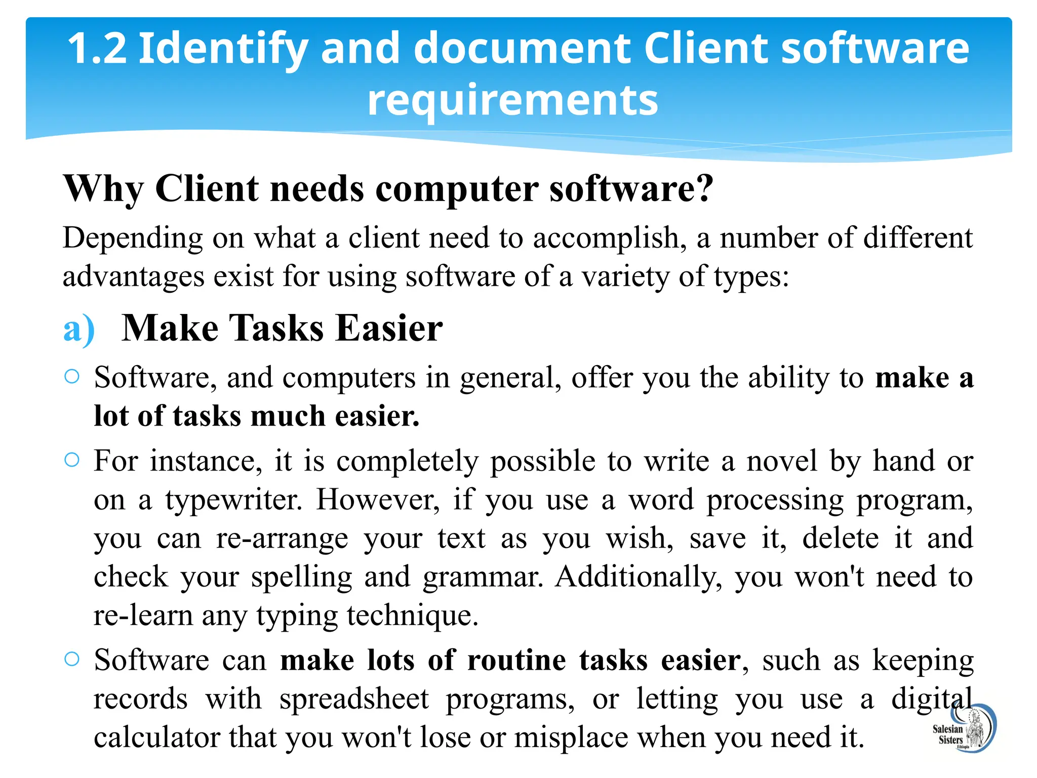 Why Client needs computer software?
Depending on what a client need to accomplish, a number of different
advantages exist for using software of a variety of types:
a) Make Tasks Easier
o Software, and computers in general, offer you the ability to make a
lot of tasks much easier.
o For instance, it is completely possible to write a novel by hand or
on a typewriter. However, if you use a word processing program,
you can re-arrange your text as you wish, save it, delete it and
check your spelling and grammar. Additionally, you won't need to
re-learn any typing technique.
o Software can make lots of routine tasks easier, such as keeping
records with spreadsheet programs, or letting you use a digital
calculator that you won't lose or misplace when you need it.
1.2 Identify and document Client software
requirements
 