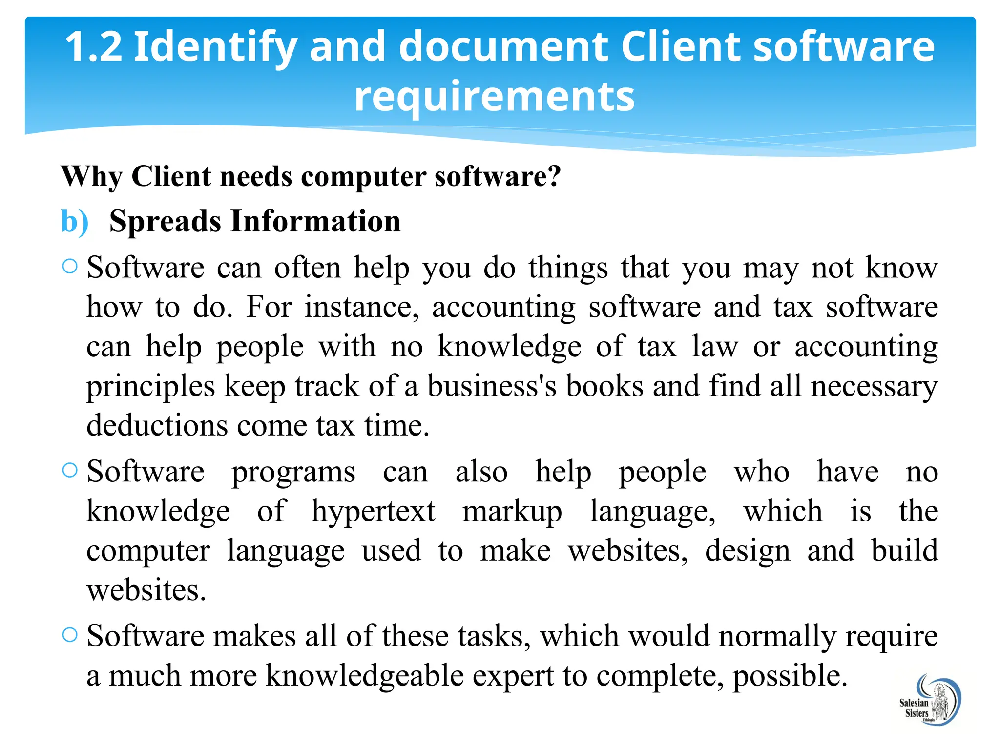 Why Client needs computer software?
b) Spreads Information
o Software can often help you do things that you may not know
how to do. For instance, accounting software and tax software
can help people with no knowledge of tax law or accounting
principles keep track of a business's books and find all necessary
deductions come tax time.
o Software programs can also help people who have no
knowledge of hypertext markup language, which is the
computer language used to make websites, design and build
websites.
o Software makes all of these tasks, which would normally require
a much more knowledgeable expert to complete, possible.
1.2 Identify and document Client software
requirements
 