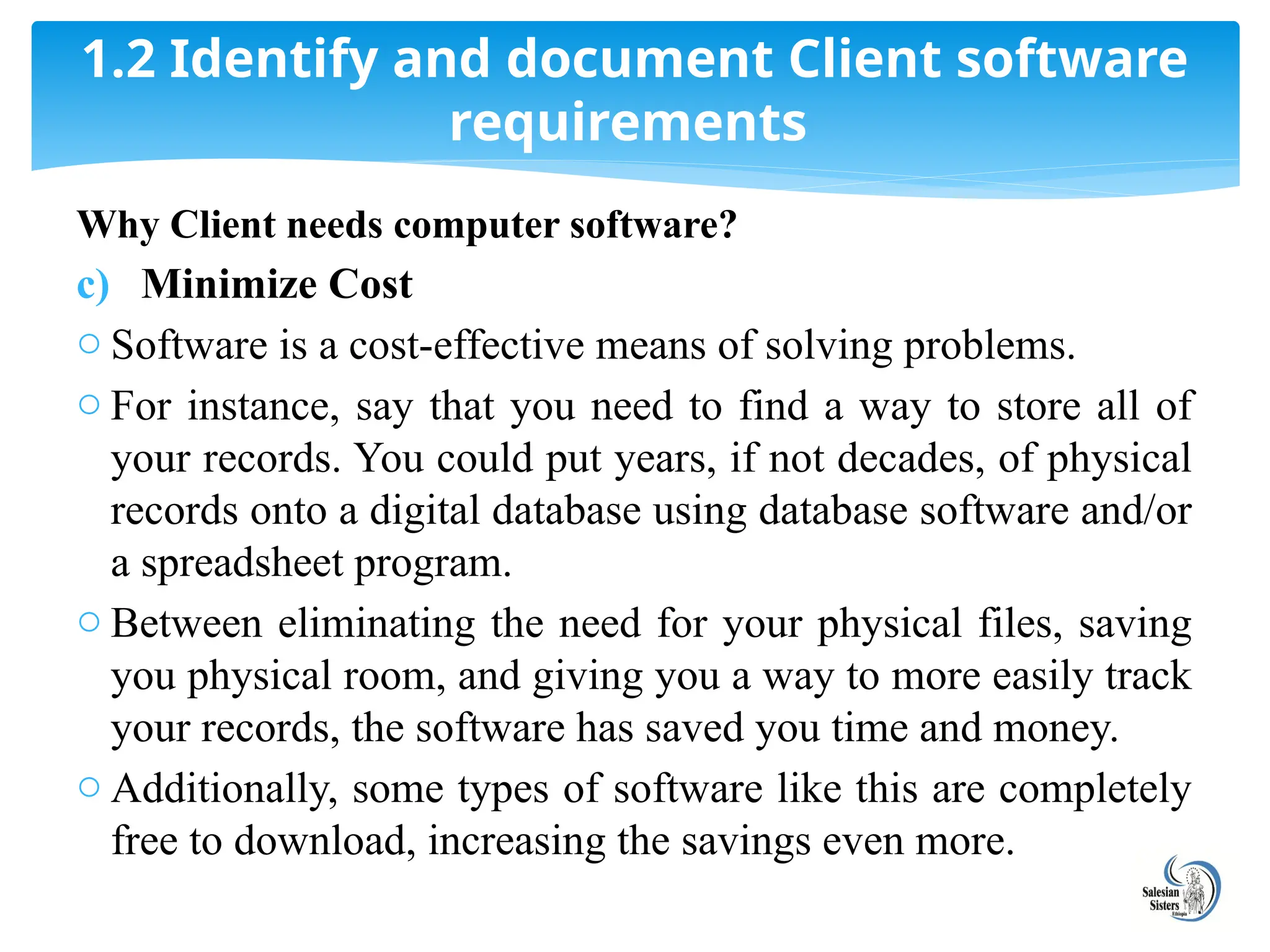 Why Client needs computer software?
c) Minimize Cost
o Software is a cost-effective means of solving problems.
o For instance, say that you need to find a way to store all of
your records. You could put years, if not decades, of physical
records onto a digital database using database software and/or
a spreadsheet program.
o Between eliminating the need for your physical files, saving
you physical room, and giving you a way to more easily track
your records, the software has saved you time and money.
o Additionally, some types of software like this are completely
free to download, increasing the savings even more.
1.2 Identify and document Client software
requirements
 