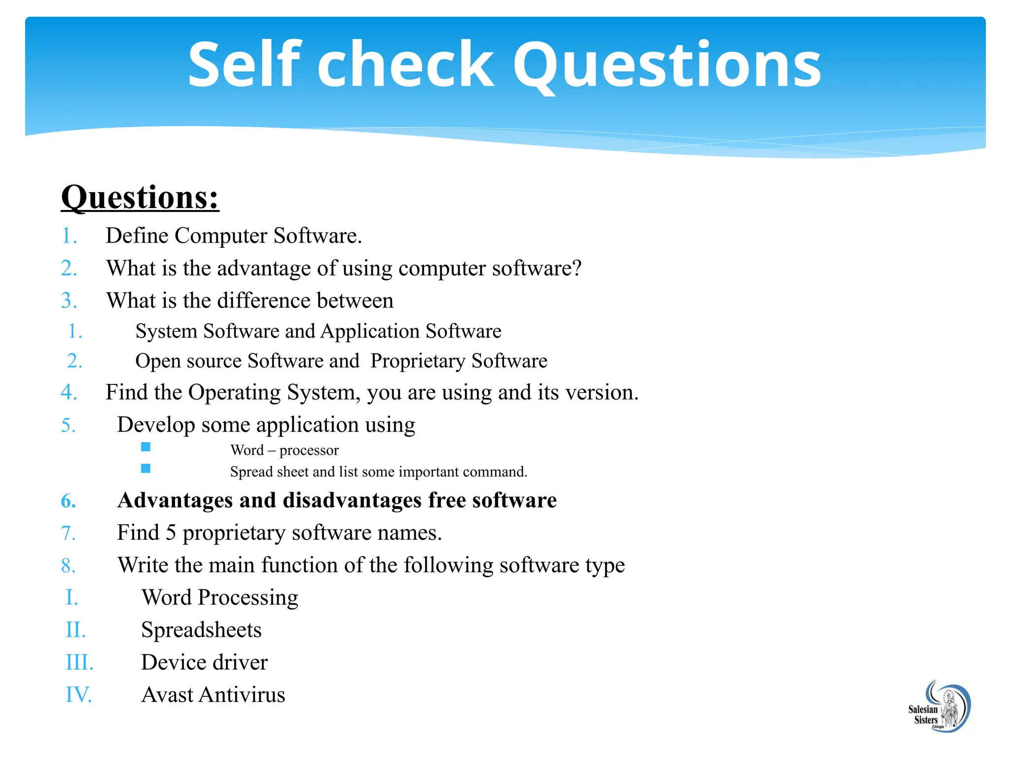 Questions:
1. Define Computer Software.
2. What is the advantage of using computer software?
3. What is the difference between
1. System Software and Application Software
2. Open source Software and Proprietary Software
4. Find the Operating System, you are using and its version.
5. Develop some application using
 Word – processor
 Spread sheet and list some important command.
6. Advantages and disadvantages free software
7. Find 5 proprietary software names.
8. Write the main function of the following software type
I. Word Processing
II. Spreadsheets
III. Device driver
IV. Avast Antivirus
Self check Questions
 
