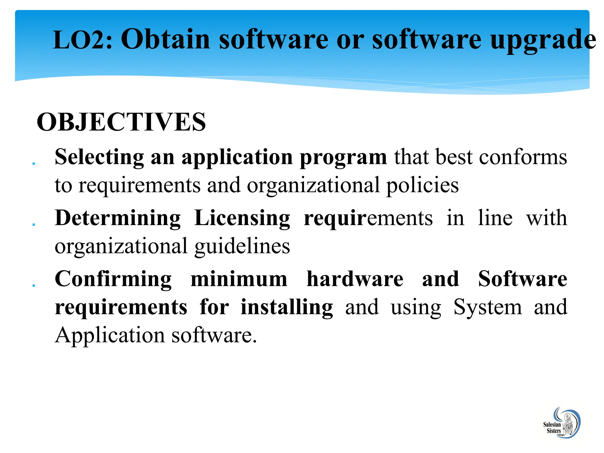 OBJECTIVES
 Selecting an application program that best conforms
to requirements and organizational policies
 Determining Licensing requirements in line with
organizational guidelines
 Confirming minimum hardware and Software
requirements for installing and using System and
Application software.
LO2: Obtain software or software upgrade
 