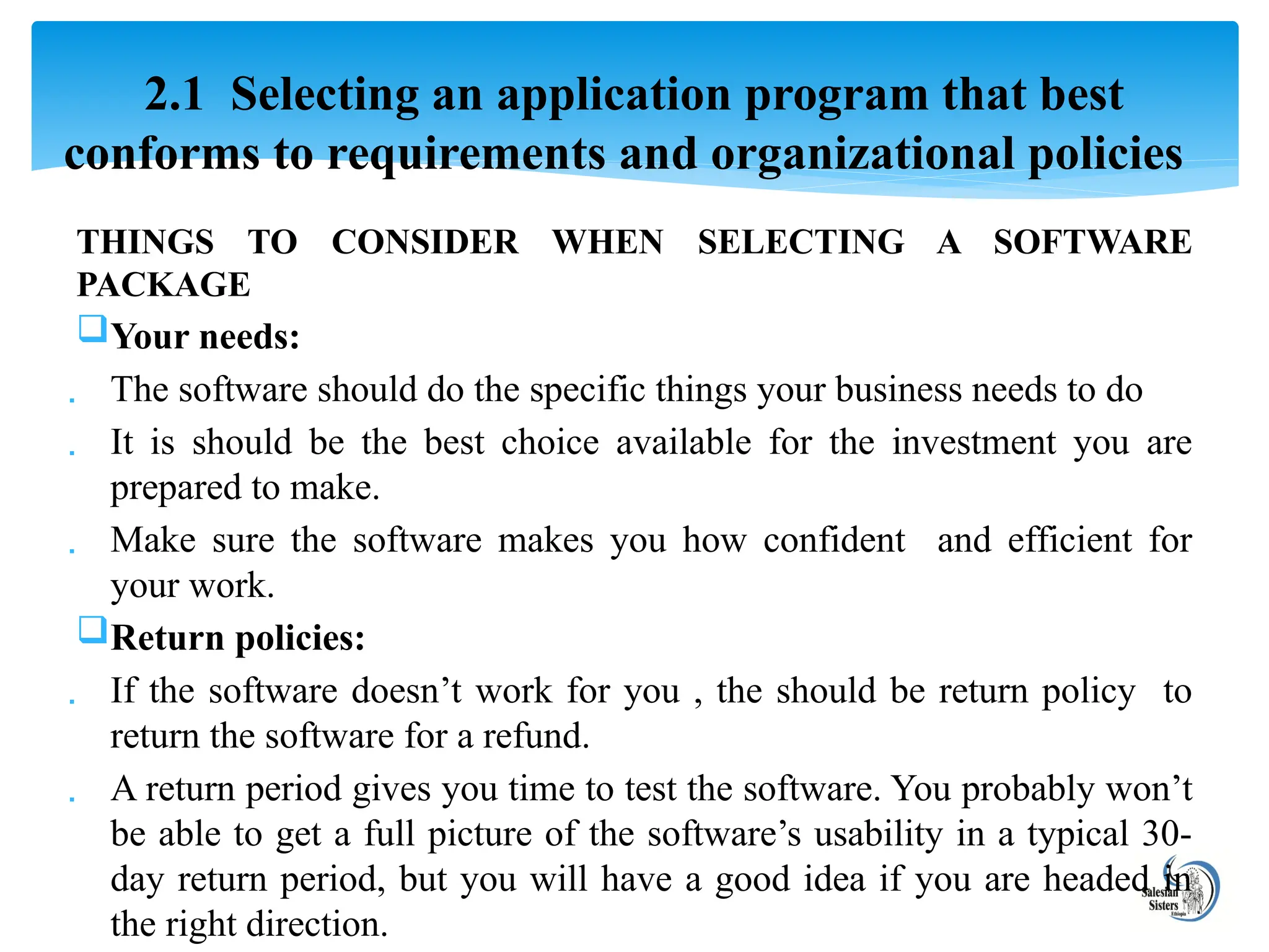 THINGS TO CONSIDER WHEN SELECTING A SOFTWARE
PACKAGE
Your needs:
 The software should do the specific things your business needs to do
 It is should be the best choice available for the investment you are
prepared to make.
 Make sure the software makes you how confident and efficient for
your work.
Return policies:
 If the software doesn’t work for you , the should be return policy to
return the software for a refund.
 A return period gives you time to test the software. You probably won’t
be able to get a full picture of the software’s usability in a typical 30-
day return period, but you will have a good idea if you are headed in
the right direction.
2.1 Selecting an application program that best
conforms to requirements and organizational policies
 