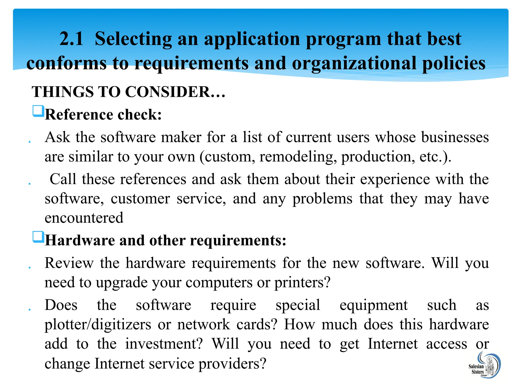 THINGS TO CONSIDER…
Reference check:
 Ask the software maker for a list of current users whose businesses
are similar to your own (custom, remodeling, production, etc.).
 Call these references and ask them about their experience with the
software, customer service, and any problems that they may have
encountered
Hardware and other requirements:
 Review the hardware requirements for the new software. Will you
need to upgrade your computers or printers?
 Does the software require special equipment such as
plotter/digitizers or network cards? How much does this hardware
add to the investment? Will you need to get Internet access or
change Internet service providers?
2.1 Selecting an application program that best
conforms to requirements and organizational policies
 