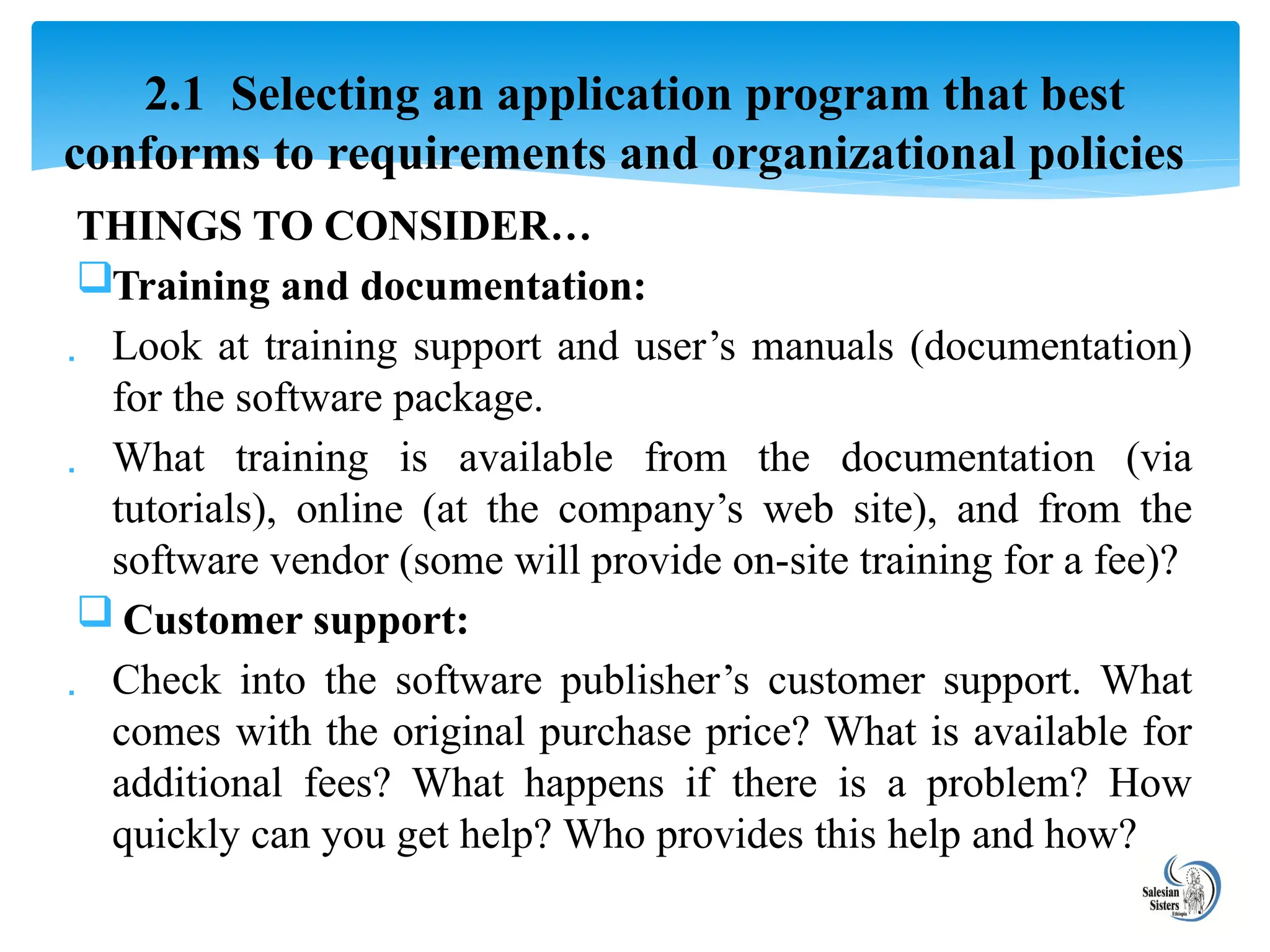 THINGS TO CONSIDER…
Training and documentation:
 Look at training support and user’s manuals (documentation)
for the software package.
 What training is available from the documentation (via
tutorials), online (at the company’s web site), and from the
software vendor (some will provide on-site training for a fee)?
 Customer support:
 Check into the software publisher’s customer support. What
comes with the original purchase price? What is available for
additional fees? What happens if there is a problem? How
quickly can you get help? Who provides this help and how?
2.1 Selecting an application program that best
conforms to requirements and organizational policies
 