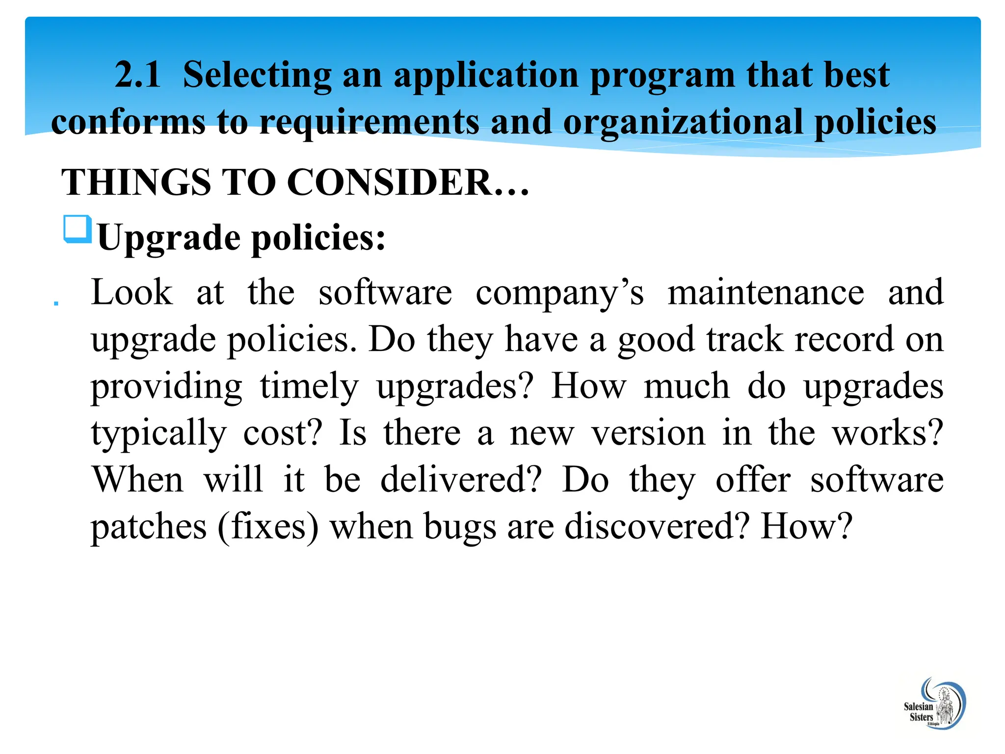 THINGS TO CONSIDER…
Upgrade policies:
 Look at the software company’s maintenance and
upgrade policies. Do they have a good track record on
providing timely upgrades? How much do upgrades
typically cost? Is there a new version in the works?
When will it be delivered? Do they offer software
patches (fixes) when bugs are discovered? How?
2.1 Selecting an application program that best
conforms to requirements and organizational policies
 