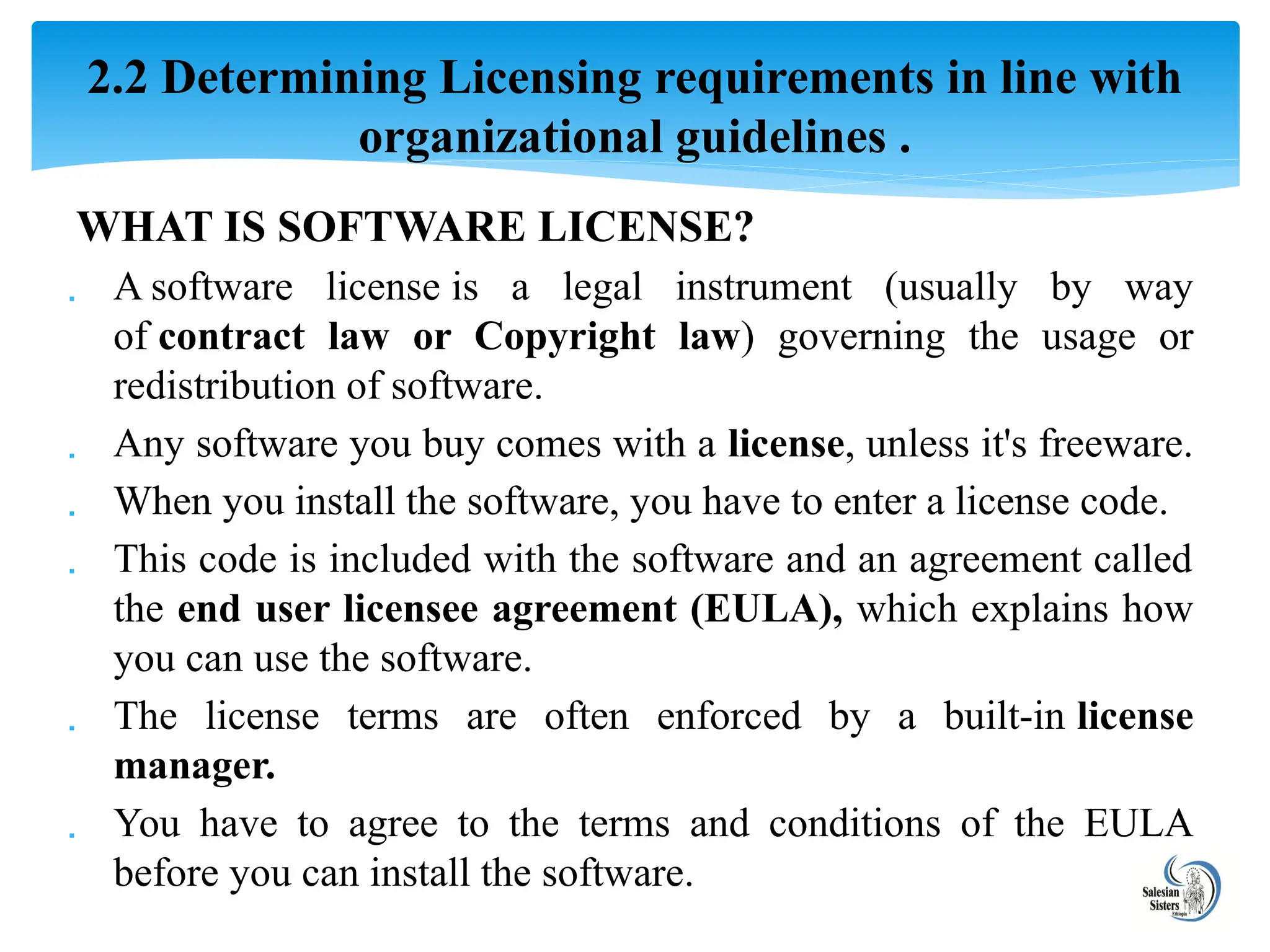WHAT IS SOFTWARE LICENSE?
 A software license is a legal instrument (usually by way
of contract law or Copyright law) governing the usage or
redistribution of software.
 Any software you buy comes with a license, unless it's freeware.
 When you install the software, you have to enter a license code.
 This code is included with the software and an agreement called
the end user licensee agreement (EULA), which explains how
you can use the software.
 The license terms are often enforced by a built-in license
manager.
 You have to agree to the terms and conditions of the EULA
before you can install the software.
2.2 Determining Licensing requirements in line with
organizational guidelines .
 