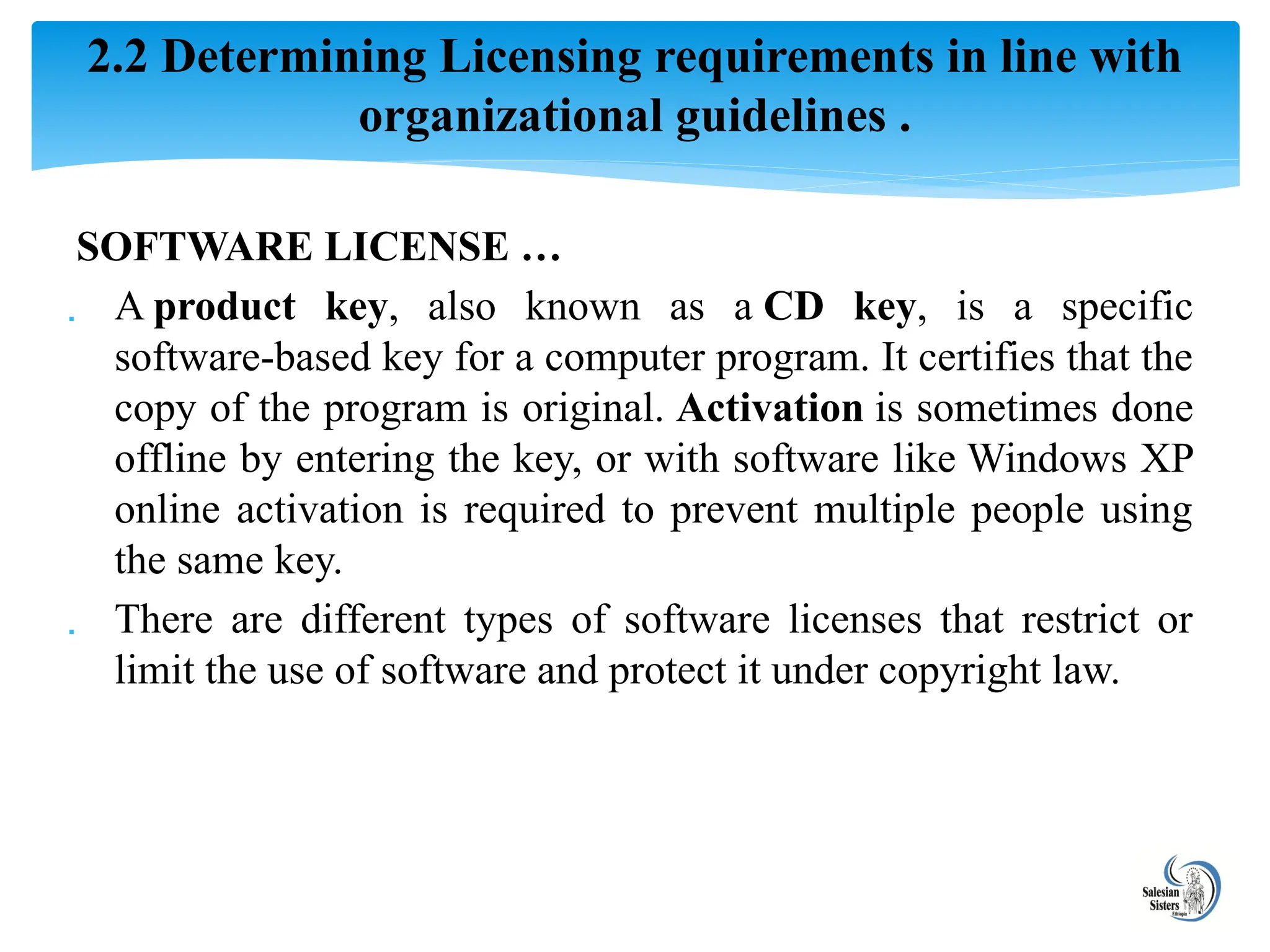 SOFTWARE LICENSE …
 A product key, also known as a CD key, is a specific
software-based key for a computer program. It certifies that the
copy of the program is original. Activation is sometimes done
offline by entering the key, or with software like Windows XP
online activation is required to prevent multiple people using
the same key.
 There are different types of software licenses that restrict or
limit the use of software and protect it under copyright law.
2.2 Determining Licensing requirements in line with
organizational guidelines .
 