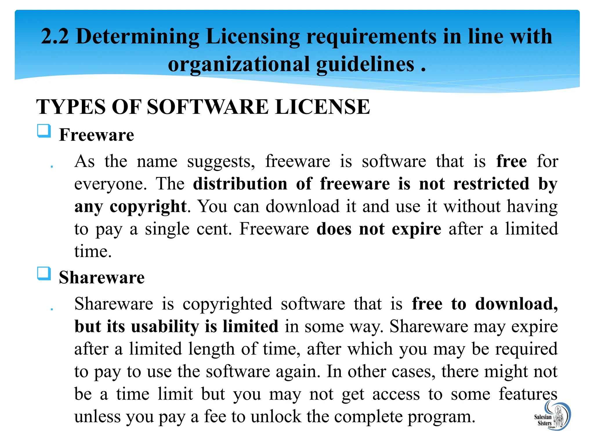 TYPES OF SOFTWARE LICENSE
 Freeware
 As the name suggests, freeware is software that is free for
everyone. The distribution of freeware is not restricted by
any copyright. You can download it and use it without having
to pay a single cent. Freeware does not expire after a limited
time.
 Shareware
 Shareware is copyrighted software that is free to download,
but its usability is limited in some way. Shareware may expire
after a limited length of time, after which you may be required
to pay to use the software again. In other cases, there might not
be a time limit but you may not get access to some features
unless you pay a fee to unlock the complete program.
2.2 Determining Licensing requirements in line with
organizational guidelines .
 