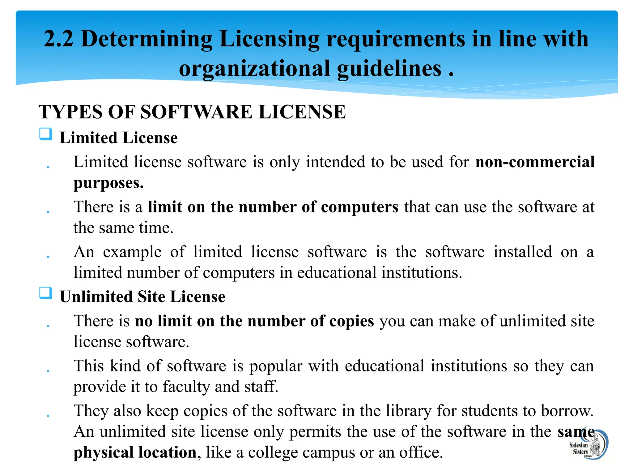 TYPES OF SOFTWARE LICENSE
 Limited License
 Limited license software is only intended to be used for non-commercial
purposes.
 There is a limit on the number of computers that can use the software at
the same time.
 An example of limited license software is the software installed on a
limited number of computers in educational institutions.
 Unlimited Site License
 There is no limit on the number of copies you can make of unlimited site
license software.
 This kind of software is popular with educational institutions so they can
provide it to faculty and staff.
 They also keep copies of the software in the library for students to borrow.
An unlimited site license only permits the use of the software in the same
physical location, like a college campus or an office.
2.2 Determining Licensing requirements in line with
organizational guidelines .
 