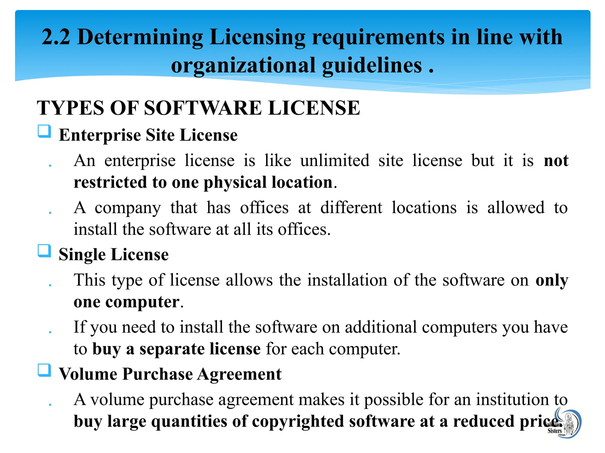 TYPES OF SOFTWARE LICENSE
 Enterprise Site License
 An enterprise license is like unlimited site license but it is not
restricted to one physical location.
 A company that has offices at different locations is allowed to
install the software at all its offices.
 Single License
 This type of license allows the installation of the software on only
one computer.
 If you need to install the software on additional computers you have
to buy a separate license for each computer.
 Volume Purchase Agreement
 A volume purchase agreement makes it possible for an institution to
buy large quantities of copyrighted software at a reduced price.
2.2 Determining Licensing requirements in line with
organizational guidelines .
 