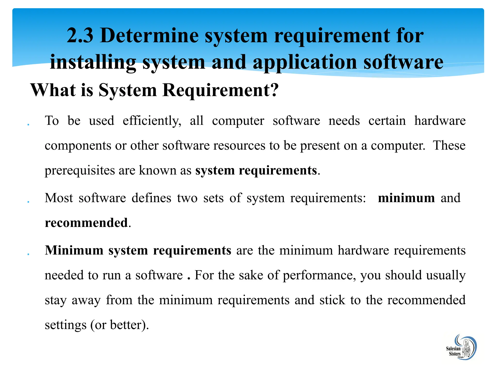 What is System Requirement?
 To be used efficiently, all computer software needs certain hardware
components or other software resources to be present on a computer. These
prerequisites are known as system requirements.
 Most software defines two sets of system requirements: minimum and
recommended.
 Minimum system requirements are the minimum hardware requirements
needed to run a software . For the sake of performance, you should usually
stay away from the minimum requirements and stick to the recommended
settings (or better).
2.3 Determine system requirement for
installing system and application software
 