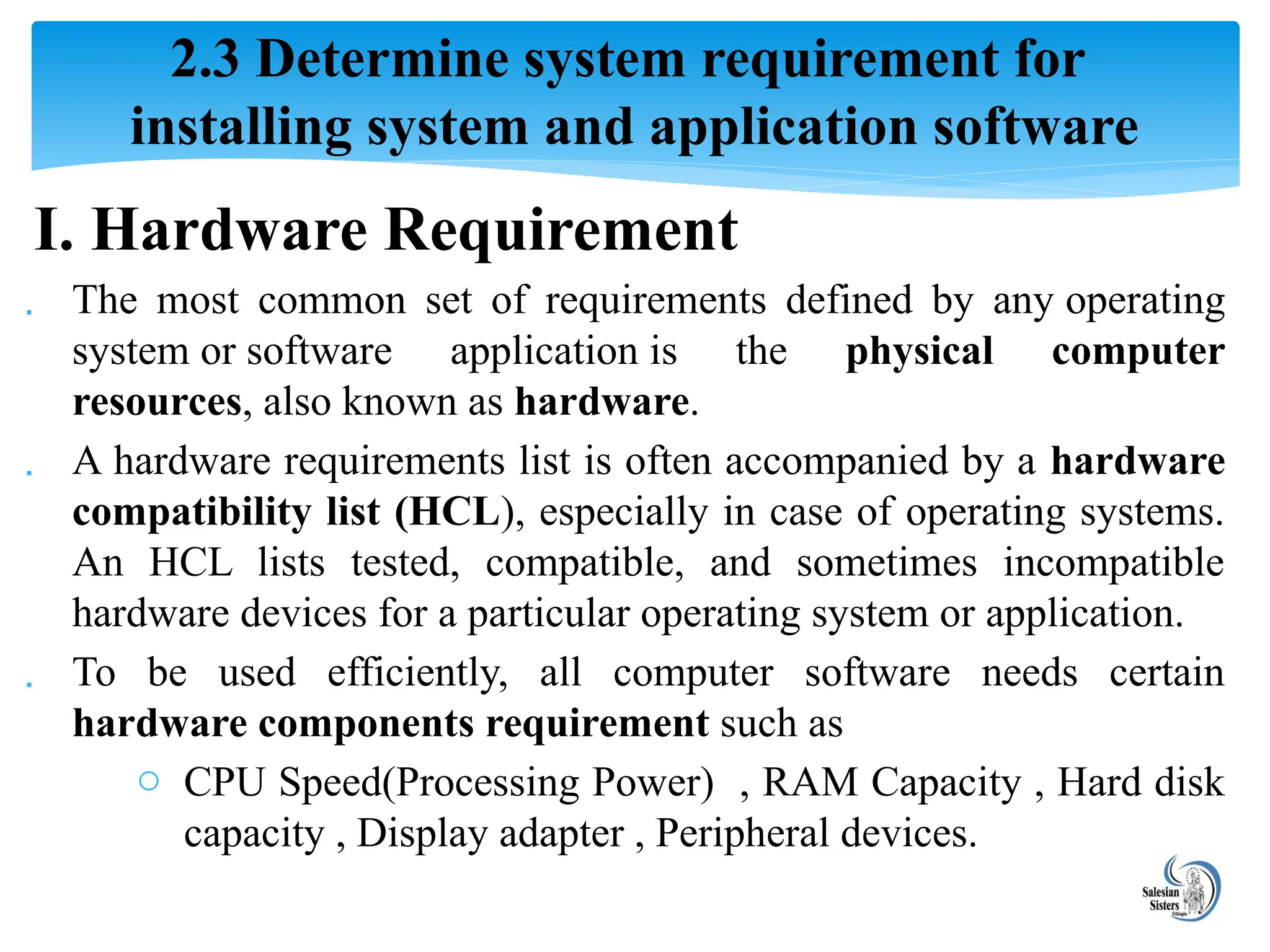 I. Hardware Requirement
 The most common set of requirements defined by any operating
system or software application is the physical computer
resources, also known as hardware.
 A hardware requirements list is often accompanied by a hardware
compatibility list (HCL), especially in case of operating systems.
An HCL lists tested, compatible, and sometimes incompatible
hardware devices for a particular operating system or application.
 To be used efficiently, all computer software needs certain
hardware components requirement such as
o CPU Speed(Processing Power) , RAM Capacity , Hard disk
capacity , Display adapter , Peripheral devices.
2.3 Determine system requirement for
installing system and application software
 
