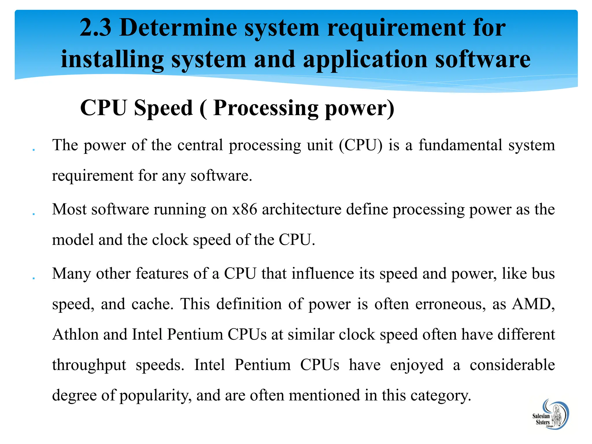 CPU Speed ( Processing power)
 The power of the central processing unit (CPU) is a fundamental system
requirement for any software.
 Most software running on x86 architecture define processing power as the
model and the clock speed of the CPU.
 Many other features of a CPU that influence its speed and power, like bus
speed, and cache. This definition of power is often erroneous, as AMD,
Athlon and Intel Pentium CPUs at similar clock speed often have different
throughput speeds. Intel Pentium CPUs have enjoyed a considerable
degree of popularity, and are often mentioned in this category.
2.3 Determine system requirement for
installing system and application software
 