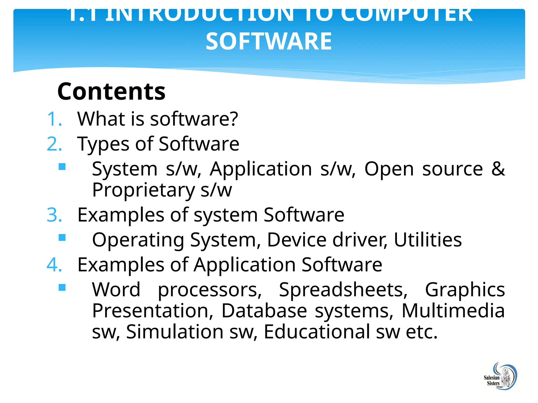 Contents
1. What is software?
2. Types of Software
 System s/w, Application s/w, Open source &
Proprietary s/w
3. Examples of system Software
 Operating System, Device driver, Utilities
4. Examples of Application Software
 Word processors, Spreadsheets, Graphics
Presentation, Database systems, Multimedia
sw, Simulation sw, Educational sw etc.
1.1 INTRODUCTION TO COMPUTER
SOFTWARE
 