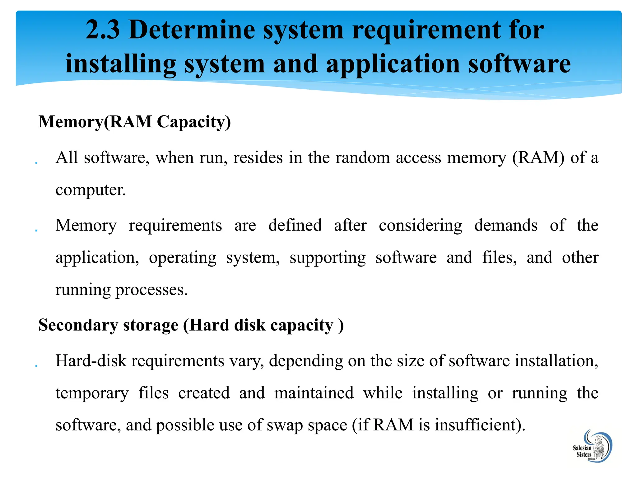 Memory(RAM Capacity)
 All software, when run, resides in the random access memory (RAM) of a
computer.
 Memory requirements are defined after considering demands of the
application, operating system, supporting software and files, and other
running processes.
Secondary storage (Hard disk capacity )
 Hard-disk requirements vary, depending on the size of software installation,
temporary files created and maintained while installing or running the
software, and possible use of swap space (if RAM is insufficient).
2.3 Determine system requirement for
installing system and application software
 