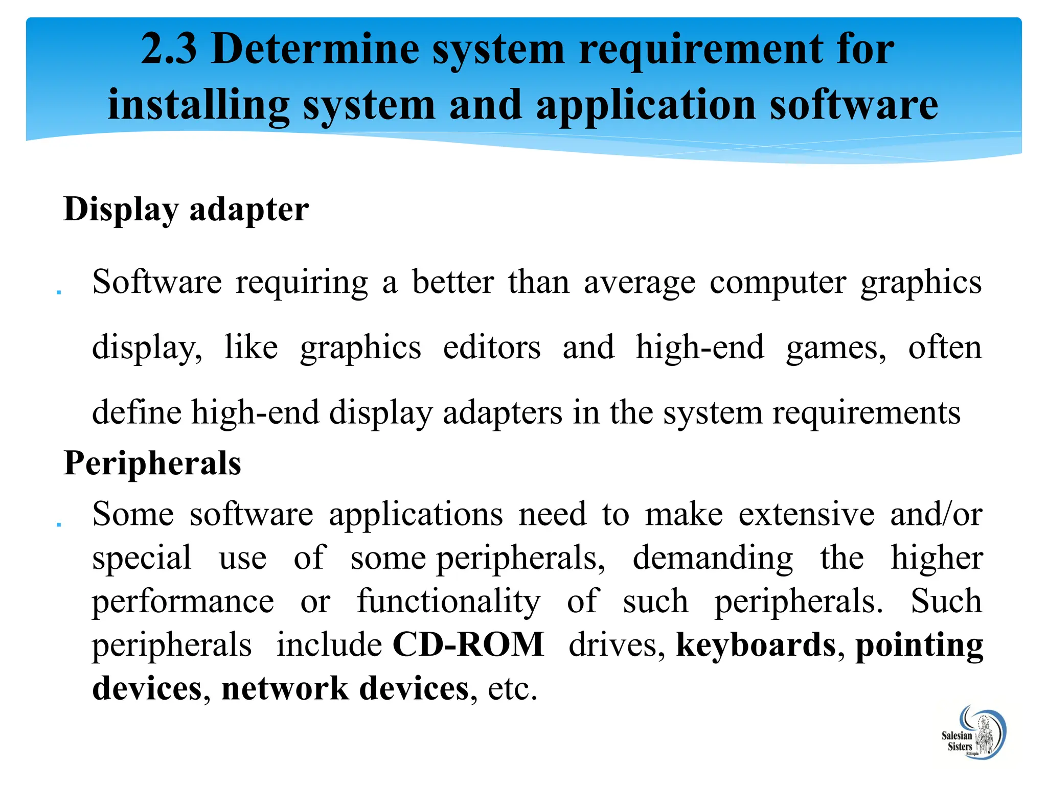 Display adapter
 Software requiring a better than average computer graphics
display, like graphics editors and high-end games, often
define high-end display adapters in the system requirements
Peripherals
 Some software applications need to make extensive and/or
special use of some peripherals, demanding the higher
performance or functionality of such peripherals. Such
peripherals include CD-ROM drives, keyboards, pointing
devices, network devices, etc.
2.3 Determine system requirement for
installing system and application software
 