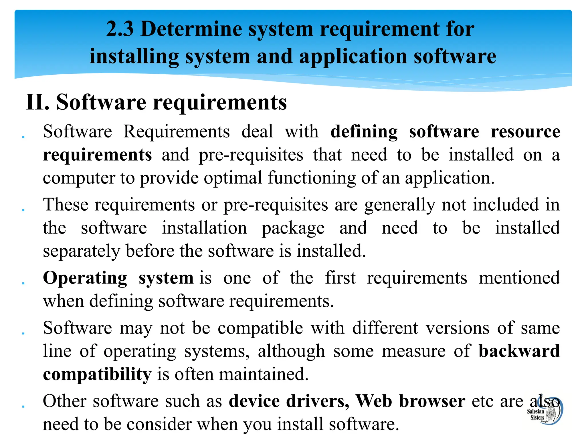 II. Software requirements
 Software Requirements deal with defining software resource
requirements and pre-requisites that need to be installed on a
computer to provide optimal functioning of an application.
 These requirements or pre-requisites are generally not included in
the software installation package and need to be installed
separately before the software is installed.
 Operating system is one of the first requirements mentioned
when defining software requirements.
 Software may not be compatible with different versions of same
line of operating systems, although some measure of backward
compatibility is often maintained.
 Other software such as device drivers, Web browser etc are also
need to be consider when you install software.
2.3 Determine system requirement for
installing system and application software
 