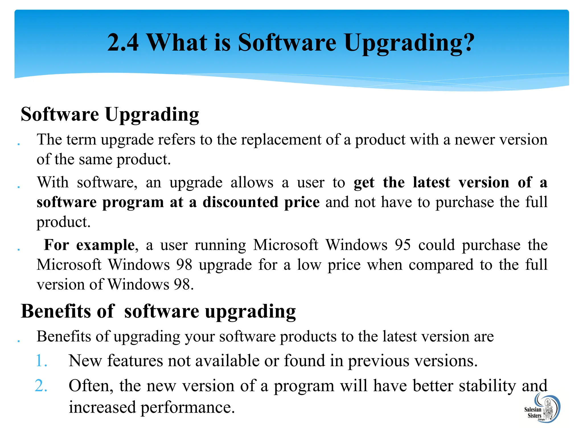 Software Upgrading
 The term upgrade refers to the replacement of a product with a newer version
of the same product.
 With software, an upgrade allows a user to get the latest version of a
software program at a discounted price and not have to purchase the full
product.
 For example, a user running Microsoft Windows 95 could purchase the
Microsoft Windows 98 upgrade for a low price when compared to the full
version of Windows 98.
Benefits of software upgrading
 Benefits of upgrading your software products to the latest version are
1. New features not available or found in previous versions.
2. Often, the new version of a program will have better stability and
increased performance.
2.4 What is Software Upgrading?
 