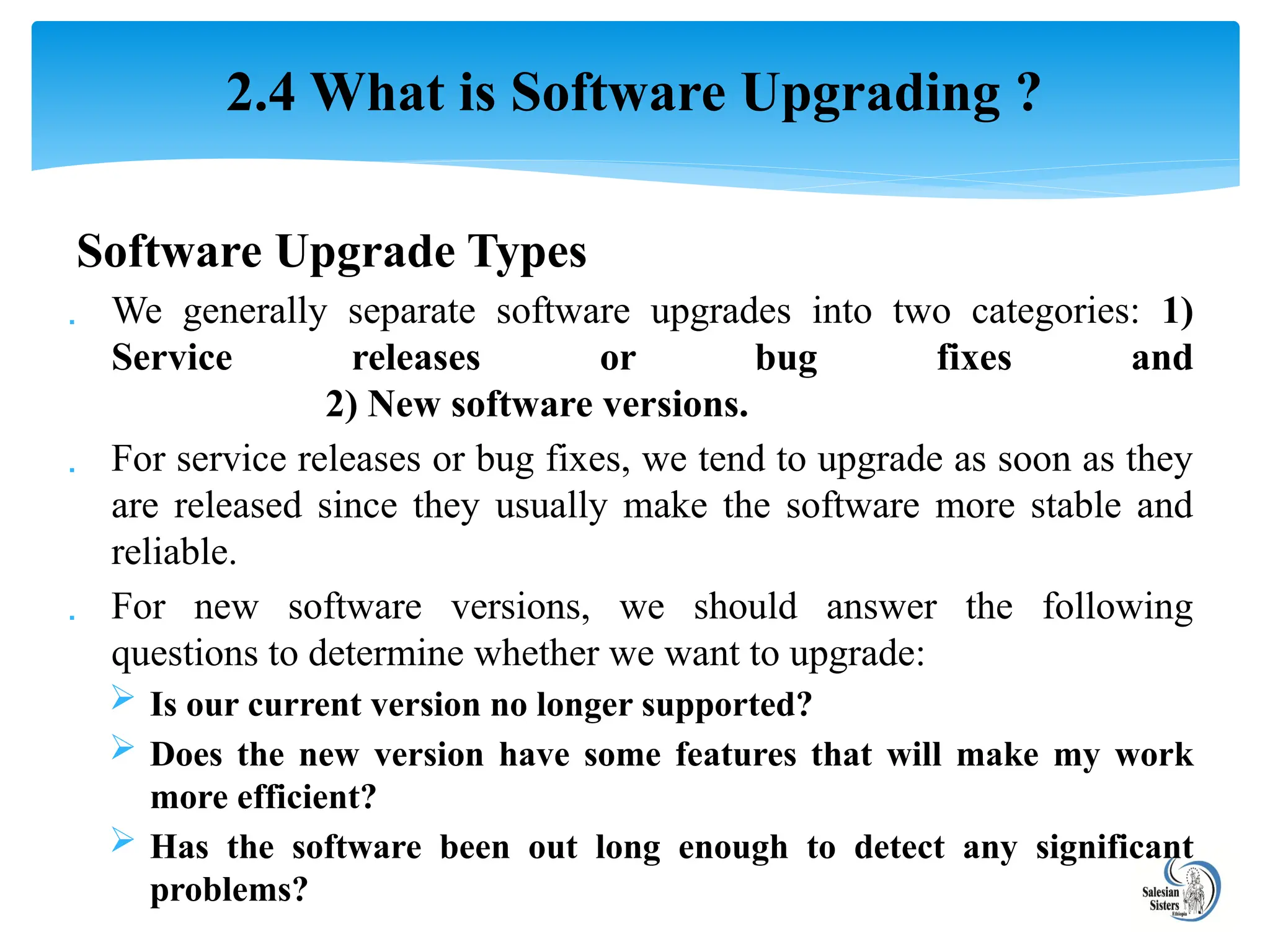 Software Upgrade Types
 We generally separate software upgrades into two categories: 1)
Service releases or bug fixes and
2) New software versions.
 For service releases or bug fixes, we tend to upgrade as soon as they
are released since they usually make the software more stable and
reliable.
 For new software versions, we should answer the following
questions to determine whether we want to upgrade:
 Is our current version no longer supported?
 Does the new version have some features that will make my work
more efficient?
 Has the software been out long enough to detect any significant
problems?
2.4 What is Software Upgrading ?
 