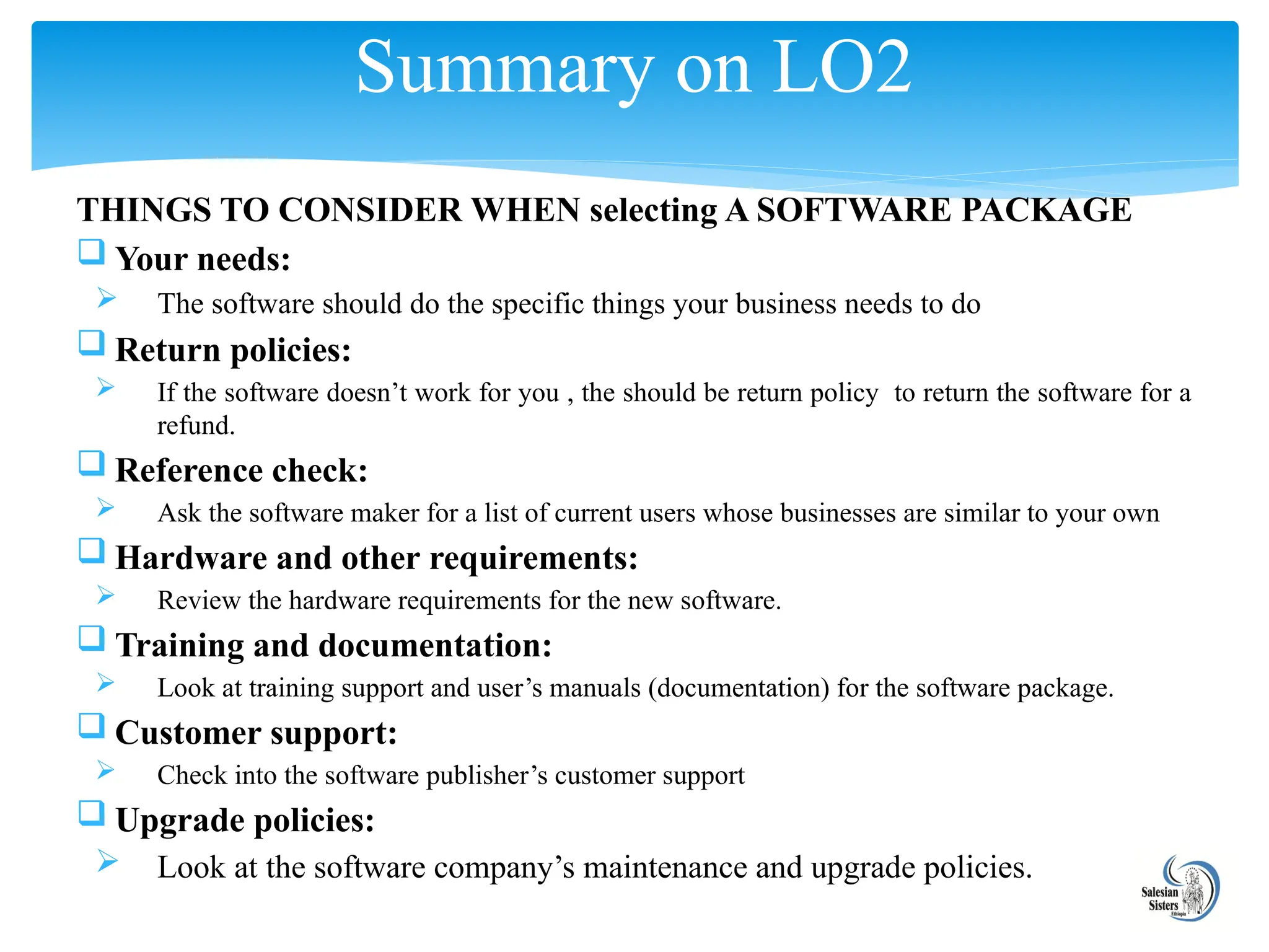 THINGS TO CONSIDER WHEN selecting A SOFTWARE PACKAGE
 Your needs:
 The software should do the specific things your business needs to do
 Return policies:
 If the software doesn’t work for you , the should be return policy to return the software for a
refund.
 Reference check:
 Ask the software maker for a list of current users whose businesses are similar to your own
 Hardware and other requirements:
 Review the hardware requirements for the new software.
 Training and documentation:
 Look at training support and user’s manuals (documentation) for the software package.
 Customer support:
 Check into the software publisher’s customer support
 Upgrade policies:
 Look at the software company’s maintenance and upgrade policies.
Summary on LO2
 