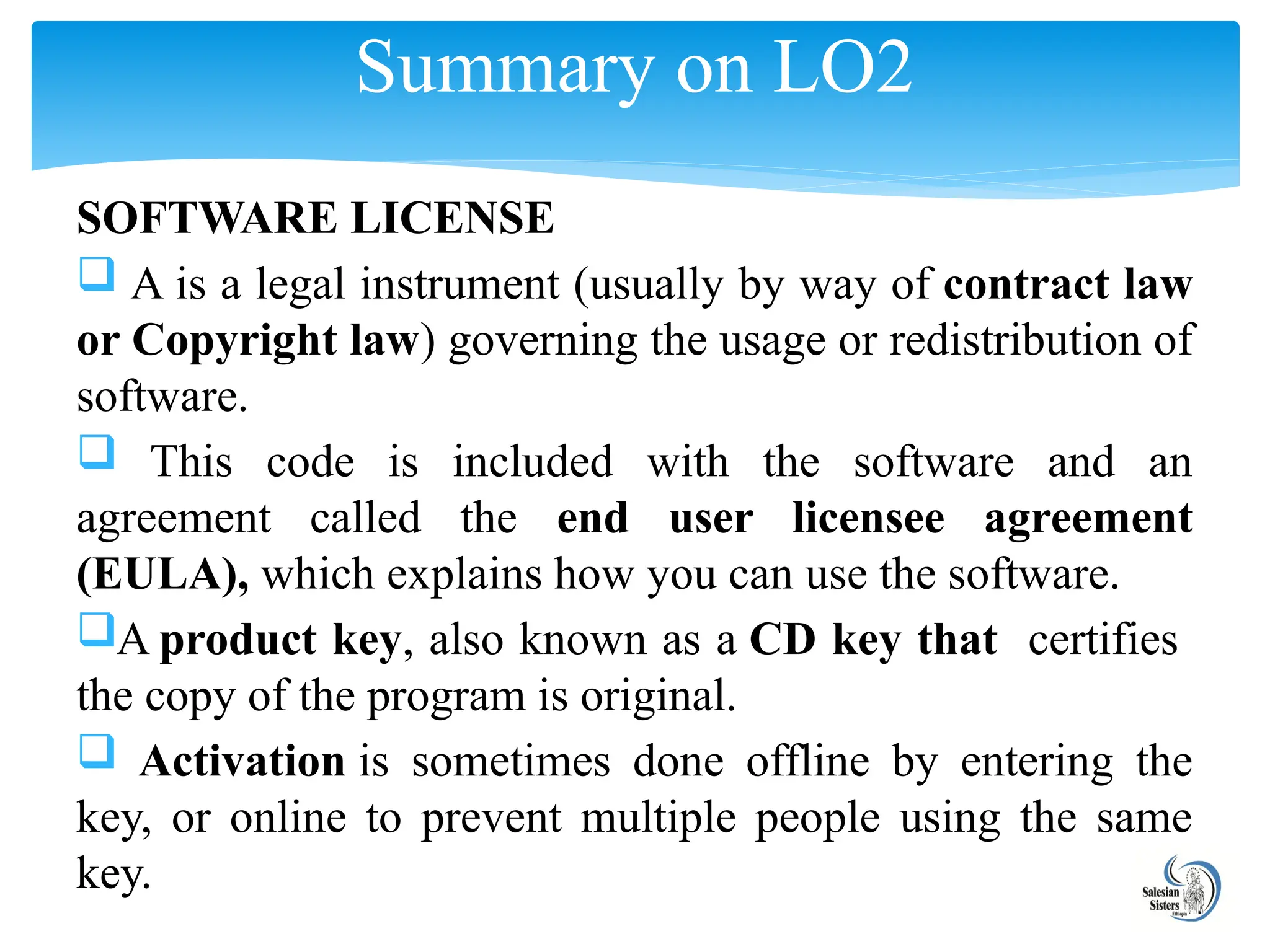 SOFTWARE LICENSE
 A is a legal instrument (usually by way of contract law
or Copyright law) governing the usage or redistribution of
software.
 This code is included with the software and an
agreement called the end user licensee agreement
(EULA), which explains how you can use the software.
A product key, also known as a CD key that certifies
the copy of the program is original.
 Activation is sometimes done offline by entering the
key, or online to prevent multiple people using the same
key.
Summary on LO2
 