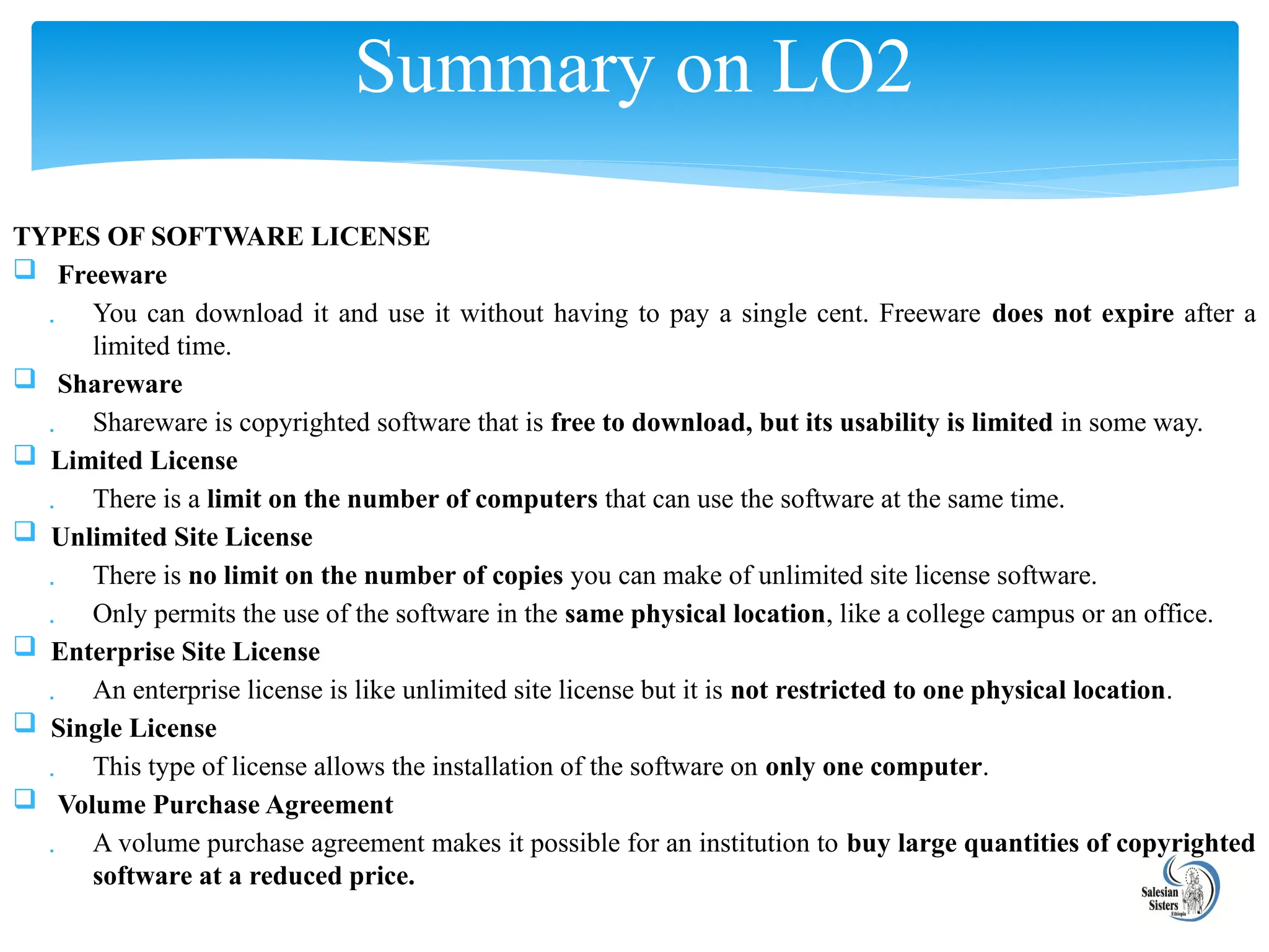 TYPES OF SOFTWARE LICENSE
 Freeware
 You can download it and use it without having to pay a single cent. Freeware does not expire after a
limited time.
 Shareware
 Shareware is copyrighted software that is free to download, but its usability is limited in some way.
 Limited License
 There is a limit on the number of computers that can use the software at the same time.
 Unlimited Site License
 There is no limit on the number of copies you can make of unlimited site license software.
 Only permits the use of the software in the same physical location, like a college campus or an office.
 Enterprise Site License
 An enterprise license is like unlimited site license but it is not restricted to one physical location.
 Single License
 This type of license allows the installation of the software on only one computer.
 Volume Purchase Agreement
 A volume purchase agreement makes it possible for an institution to buy large quantities of copyrighted
software at a reduced price.
Summary on LO2
 