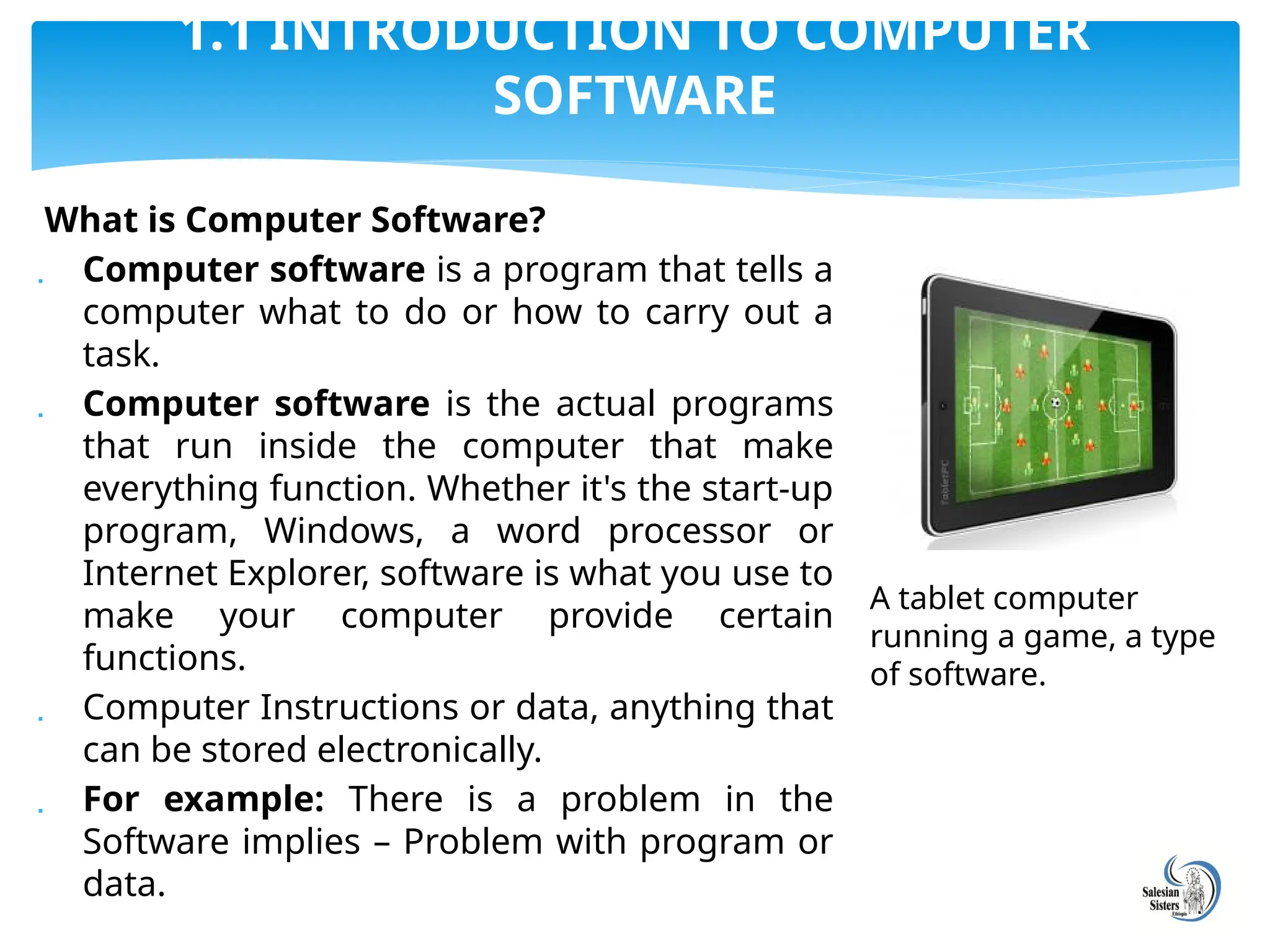 What is Computer Software?
 Computer software is a program that tells a
computer what to do or how to carry out a
task.
 Computer software is the actual programs
that run inside the computer that make
everything function. Whether it's the start-up
program, Windows, a word processor or
Internet Explorer, software is what you use to
make your computer provide certain
functions.
 Computer Instructions or data, anything that
can be stored electronically.
 For example: There is a problem in the
Software implies – Problem with program or
data.
1.1 INTRODUCTION TO COMPUTER
SOFTWARE
A tablet computer
running a game, a type
of software.
 