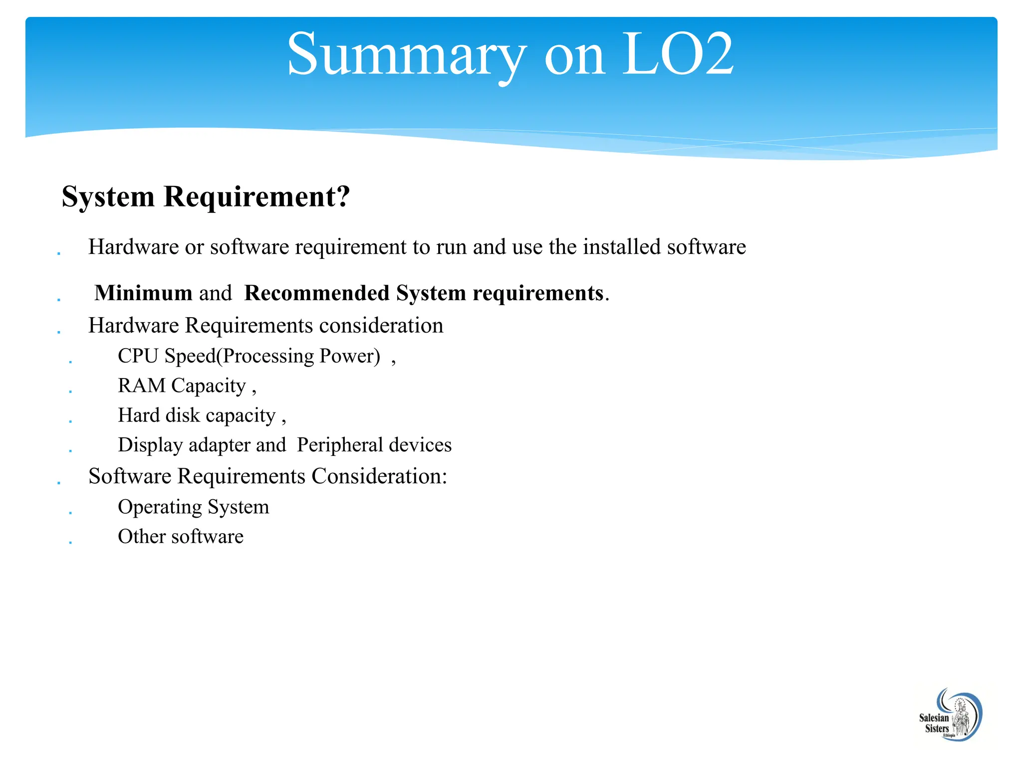 System Requirement?
 Hardware or software requirement to run and use the installed software
 Minimum and Recommended System requirements.
 Hardware Requirements consideration
 CPU Speed(Processing Power) ,
 RAM Capacity ,
 Hard disk capacity ,
 Display adapter and Peripheral devices
 Software Requirements Consideration:
 Operating System
 Other software
Summary on LO2
 