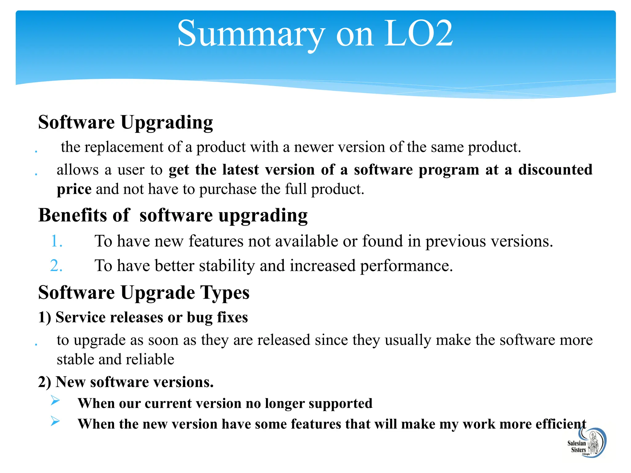 Software Upgrading
 the replacement of a product with a newer version of the same product.
 allows a user to get the latest version of a software program at a discounted
price and not have to purchase the full product.
Benefits of software upgrading
1. To have new features not available or found in previous versions.
2. To have better stability and increased performance.
Software Upgrade Types
1) Service releases or bug fixes
 to upgrade as soon as they are released since they usually make the software more
stable and reliable
2) New software versions.
 When our current version no longer supported
 When the new version have some features that will make my work more efficient
Summary on LO2
 