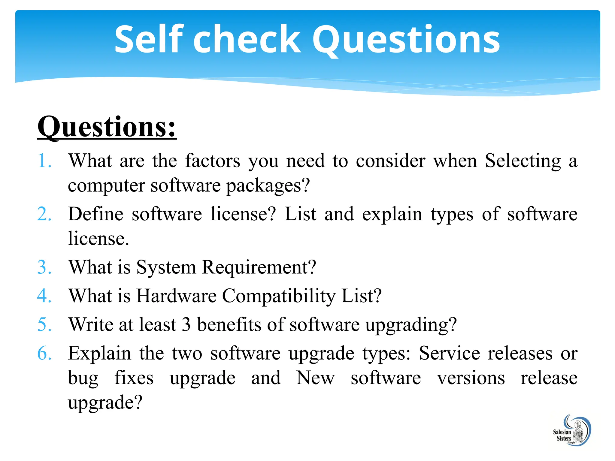 Questions:
1. What are the factors you need to consider when Selecting a
computer software packages?
2. Define software license? List and explain types of software
license.
3. What is System Requirement?
4. What is Hardware Compatibility List?
5. Write at least 3 benefits of software upgrading?
6. Explain the two software upgrade types: Service releases or
bug fixes upgrade and New software versions release
upgrade?
Self check Questions
 