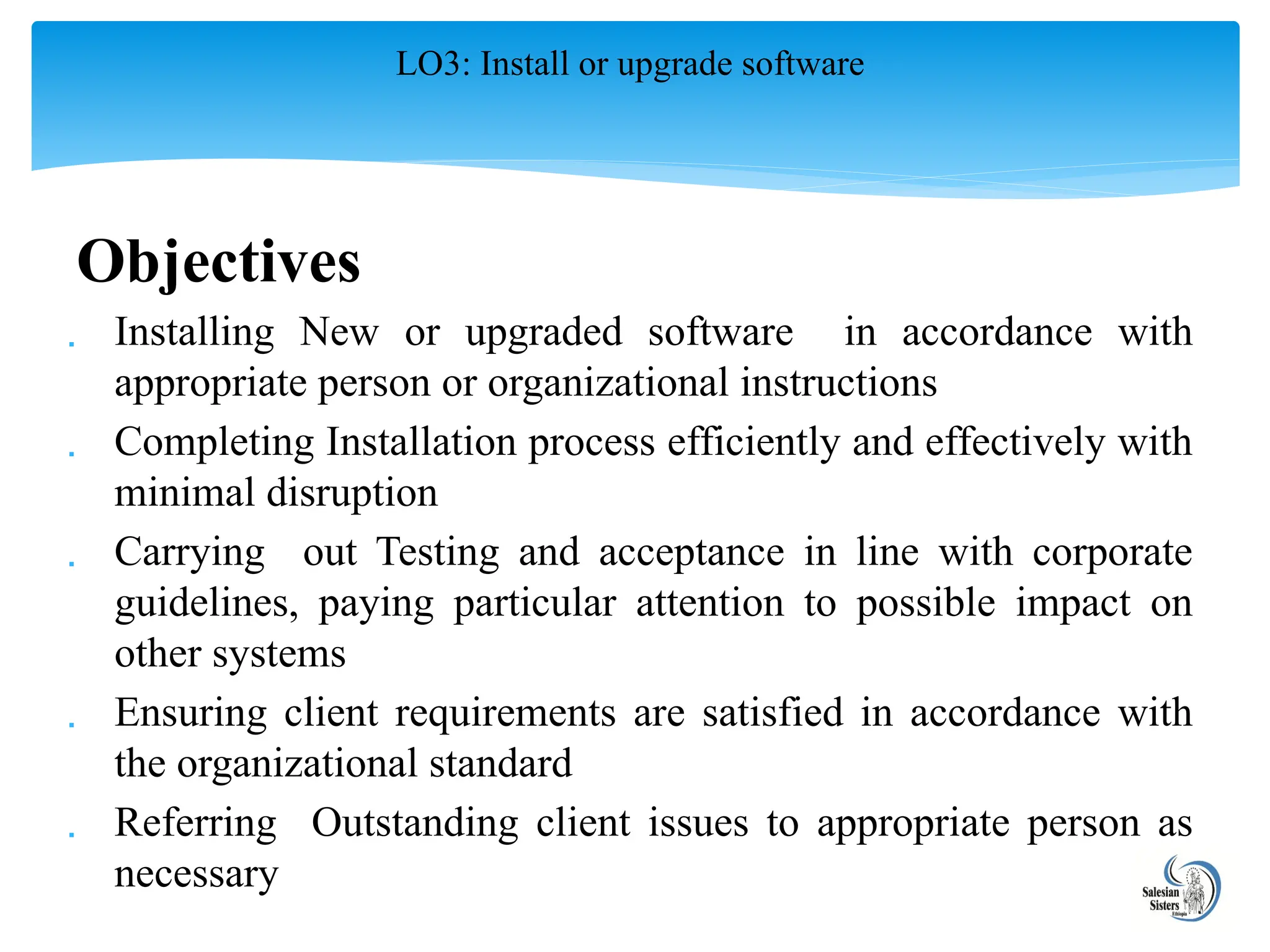 Objectives
 Installing New or upgraded software in accordance with
appropriate person or organizational instructions
 Completing Installation process efficiently and effectively with
minimal disruption
 Carrying out Testing and acceptance in line with corporate
guidelines, paying particular attention to possible impact on
other systems
 Ensuring client requirements are satisfied in accordance with
the organizational standard
 Referring Outstanding client issues to appropriate person as
necessary
LO3: Install or upgrade software
 
