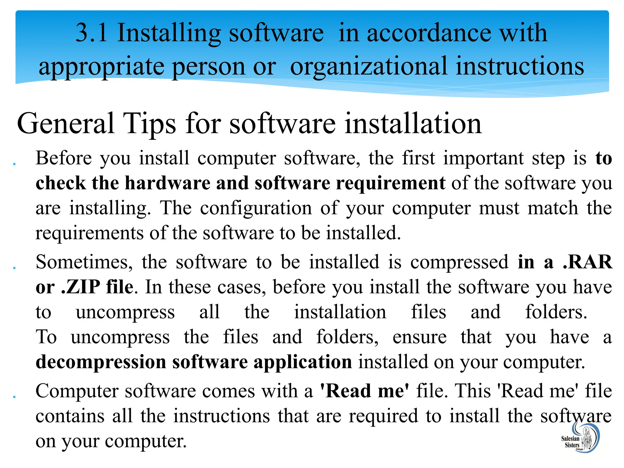 General Tips for software installation
 Before you install computer software, the first important step is to
check the hardware and software requirement of the software you
are installing. The configuration of your computer must match the
requirements of the software to be installed.
 Sometimes, the software to be installed is compressed in a .RAR
or .ZIP file. In these cases, before you install the software you have
to uncompress all the installation files and folders.
To uncompress the files and folders, ensure that you have a
decompression software application installed on your computer.
 Computer software comes with a 'Read me' file. This 'Read me' file
contains all the instructions that are required to install the software
on your computer.
3.1 Installing software in accordance with
appropriate person or organizational instructions
 
