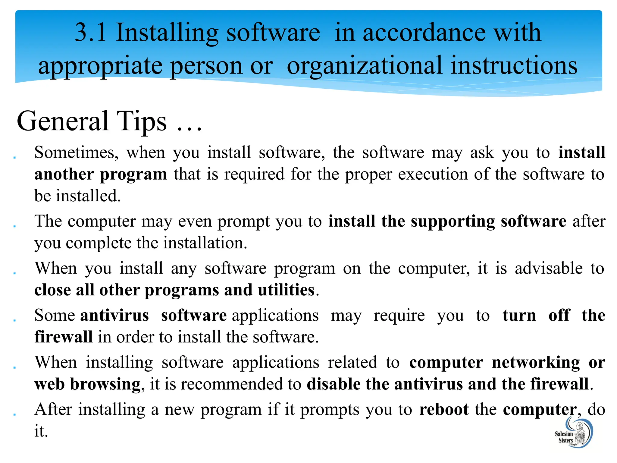 General Tips …
 Sometimes, when you install software, the software may ask you to install
another program that is required for the proper execution of the software to
be installed.
 The computer may even prompt you to install the supporting software after
you complete the installation.
 When you install any software program on the computer, it is advisable to
close all other programs and utilities.
 Some antivirus software applications may require you to turn off the
firewall in order to install the software.
 When installing software applications related to computer networking or
web browsing, it is recommended to disable the antivirus and the firewall.
 After installing a new program if it prompts you to reboot the computer, do
it.
3.1 Installing software in accordance with
appropriate person or organizational instructions
 