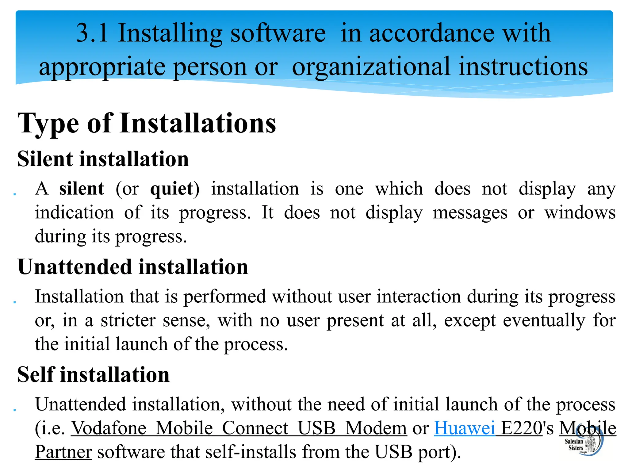 Type of Installations
Silent installation
 A silent (or quiet) installation is one which does not display any
indication of its progress. It does not display messages or windows
during its progress.
Unattended installation
 Installation that is performed without user interaction during its progress
or, in a stricter sense, with no user present at all, except eventually for
the initial launch of the process.
Self installation
 Unattended installation, without the need of initial launch of the process
(i.e. Vodafone Mobile Connect USB Modem or Huawei E220's Mobile
Partner software that self-installs from the USB port).
3.1 Installing software in accordance with
appropriate person or organizational instructions
 