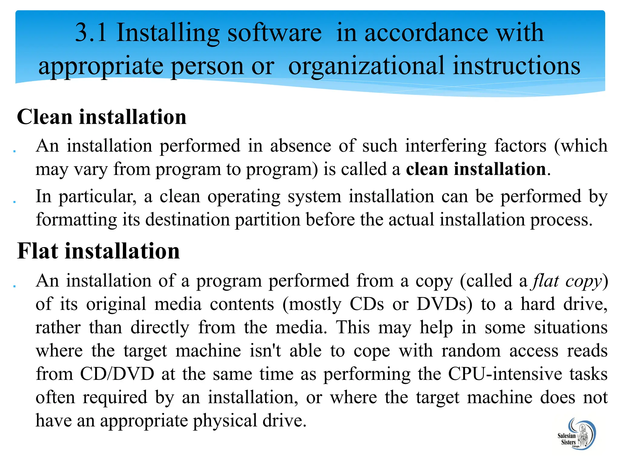 Clean installation
 An installation performed in absence of such interfering factors (which
may vary from program to program) is called a clean installation.
 In particular, a clean operating system installation can be performed by
formatting its destination partition before the actual installation process.
Flat installation
 An installation of a program performed from a copy (called a flat copy)
of its original media contents (mostly CDs or DVDs) to a hard drive,
rather than directly from the media. This may help in some situations
where the target machine isn't able to cope with random access reads
from CD/DVD at the same time as performing the CPU-intensive tasks
often required by an installation, or where the target machine does not
have an appropriate physical drive.
3.1 Installing software in accordance with
appropriate person or organizational instructions
 