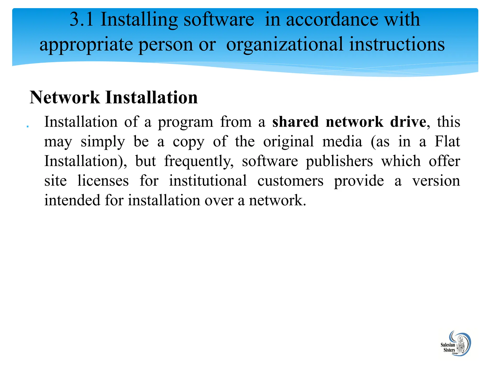 Network Installation
 Installation of a program from a shared network drive, this
may simply be a copy of the original media (as in a Flat
Installation), but frequently, software publishers which offer
site licenses for institutional customers provide a version
intended for installation over a network.
3.1 Installing software in accordance with
appropriate person or organizational instructions
 