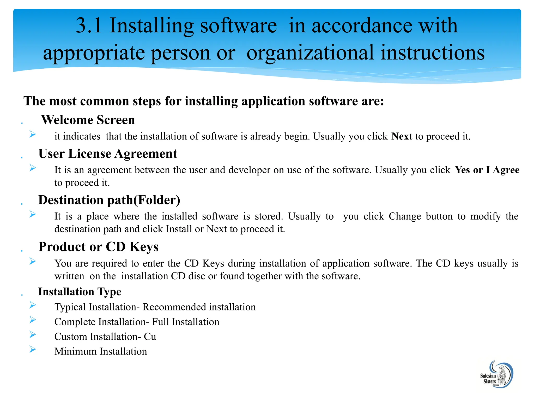 The most common steps for installing application software are:
 Welcome Screen
 it indicates that the installation of software is already begin. Usually you click Next to proceed it.
 User License Agreement
 It is an agreement between the user and developer on use of the software. Usually you click Yes or I Agree
to proceed it.
 Destination path(Folder)
 It is a place where the installed software is stored. Usually to you click Change button to modify the
destination path and click Install or Next to proceed it.
 Product or CD Keys
 You are required to enter the CD Keys during installation of application software. The CD keys usually is
written on the installation CD disc or found together with the software.
 Installation Type
 Typical Installation- Recommended installation
 Complete Installation- Full Installation
 Custom Installation- Cu
 Minimum Installation
3.1 Installing software in accordance with
appropriate person or organizational instructions
 