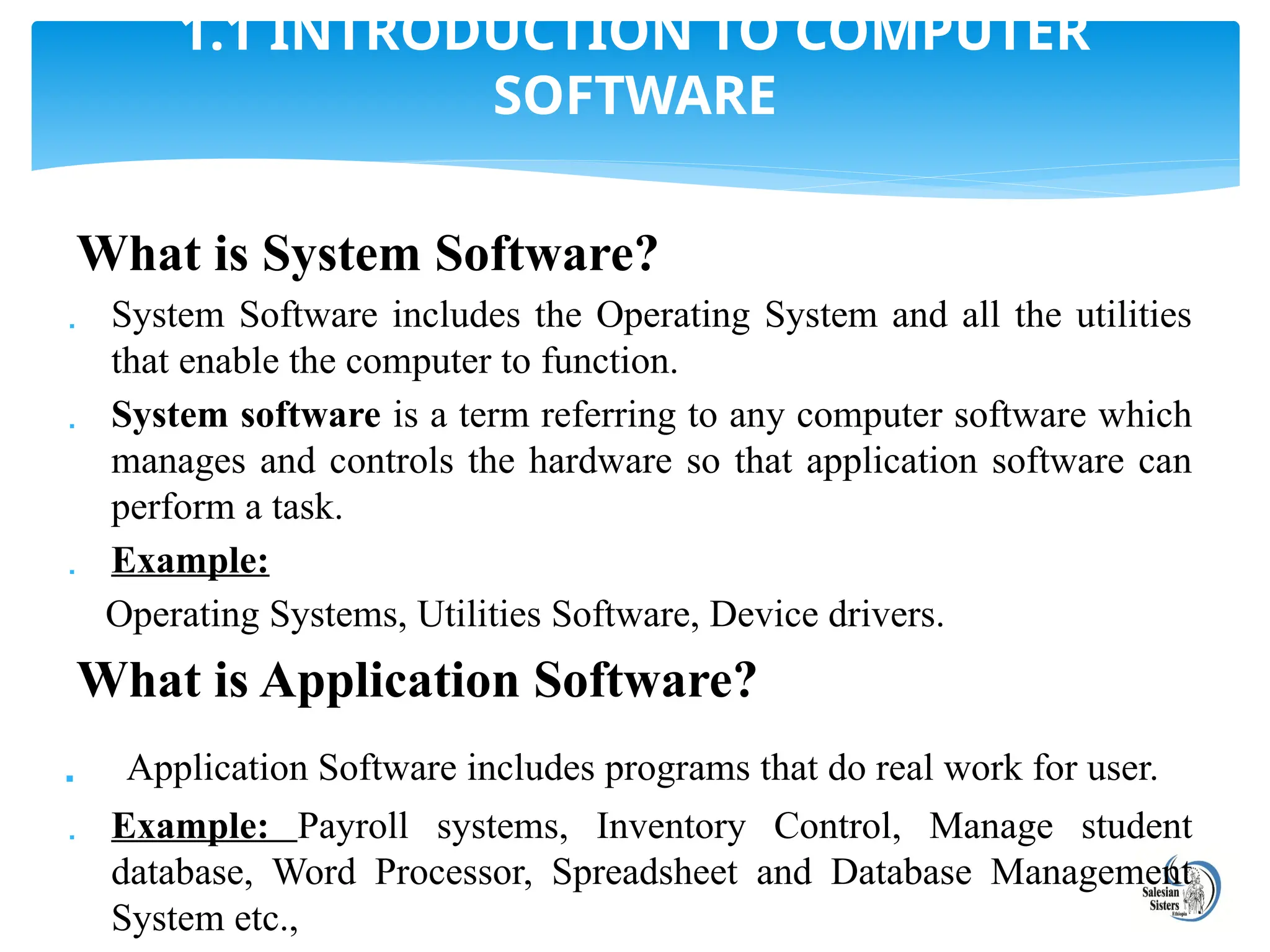 What is System Software?
 System Software includes the Operating System and all the utilities
that enable the computer to function.
 System software is a term referring to any computer software which
manages and controls the hardware so that application software can
perform a task.
 Example:
Operating Systems, Utilities Software, Device drivers.
What is Application Software?
 Application Software includes programs that do real work for user.
 Example: Payroll systems, Inventory Control, Manage student
database, Word Processor, Spreadsheet and Database Management
System etc.,
1.1 INTRODUCTION TO COMPUTER
SOFTWARE
 
