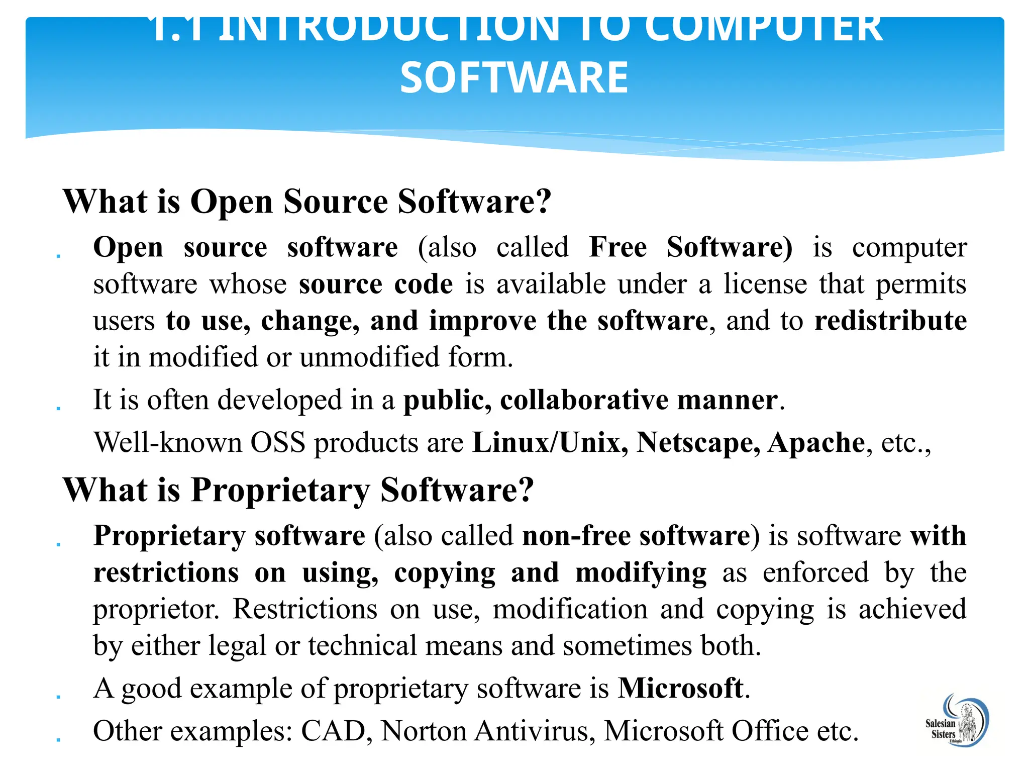 What is Open Source Software?
 Open source software (also called Free Software) is computer
software whose source code is available under a license that permits
users to use, change, and improve the software, and to redistribute
it in modified or unmodified form.
 It is often developed in a public, collaborative manner.
Well-known OSS products are Linux/Unix, Netscape, Apache, etc.,
What is Proprietary Software?
 Proprietary software (also called non-free software) is software with
restrictions on using, copying and modifying as enforced by the
proprietor. Restrictions on use, modification and copying is achieved
by either legal or technical means and sometimes both.
 A good example of proprietary software is Microsoft.
 Other examples: CAD, Norton Antivirus, Microsoft Office etc.
1.1 INTRODUCTION TO COMPUTER
SOFTWARE
 