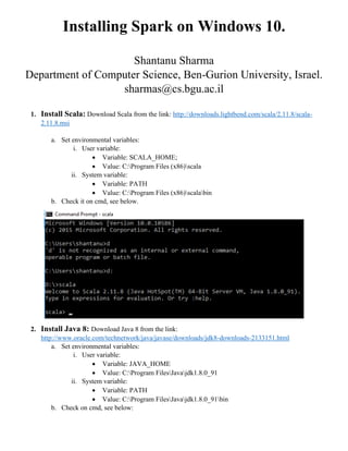 Installing Spark on Windows 10.
Shantanu Sharma
Department of Computer Science, Ben-Gurion University, Israel.
sharmas@cs.bgu.ac.il
1. Install Scala: Download Scala from the link: http://downloads.lightbend.com/scala/2.11.8/scala-
2.11.8.msi
a. Set environmental variables:
i. User variable:
 Variable: SCALA_HOME;
 Value: C:Program Files (x86)scala
ii. System variable:
 Variable: PATH
 Value: C:Program Files (x86)scalabin
b. Check it on cmd, see below.
2. Install Java 8: Download Java 8 from the link:
http://www.oracle.com/technetwork/java/javase/downloads/jdk8-downloads-2133151.html
a. Set environmental variables:
i. User variable:
 Variable: JAVA_HOME
 Value: C:Program FilesJavajdk1.8.0_91
ii. System variable:
 Variable: PATH
 Value: C:Program FilesJavajdk1.8.0_91bin
b. Check on cmd, see below:
 