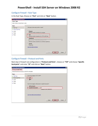 PowerShell - Install SSH Server on Windows 2008 R2
7 | P a g e
Configure Firewall – Rule Type
In the Rule Type, Choose on “Port” and click on “Next” button.
Configure Firewall – Protocol and Ports
Next step in firewall rule configuration is “Protocol and Ports”, choose on “TCP” and choose “Specific
local ports” and enter “22” and click on “Next” button.
 